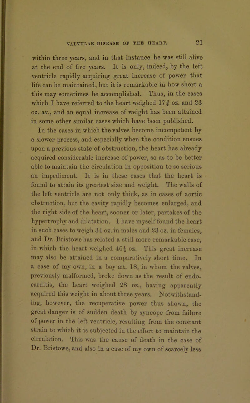 within three years, and in that instance he was still alive at the end of five years. It is only, indeed, by the left ventricle rapidly acquiring great increase of power that life can be maintained, but it is remarkable in how short a this may sometimes be accomplished. Thus, in the cases w'hich I have referred to the heart weighed 17| oz. and 23 oz. av., and an equal increase of weight has been attained in some other similar cases which have been published. In the cases in which the valves become incompetent by a slower process, and especially when the condition ensues upon a previous state of obstruction, the heart has already acquired considerable increase of power, so as to be better able to maintain the circulation in opposition to so serious an impediment. It is in these cases that the heart is found to attain its greatest size and weight. The walls of the left ventricle are not only thick, as in cases of aortic obstruction, but the cavity rapidly becomes enlarged, and the right side of the heart, sooner or later, partakes of the hypertrophy and dilatation. I have myself found the heart in such cases to weigh 34 oz. in males and 23 oz. in females, and Dr. Bristowehas related a still more remarkable case, in which the heart weighed 46^ oz. This great increase may also be attained in a comparatively short time. In a case of my own, in a boy aet. 18, in whom the valves, previously malformed, broke down as the result of endo- carditis, the heart weighed 28 oz., having apparently acquired this weight in about three years. Notwithstand- ing, however, the recuperative power thus shown, the great danger is of sudden death by syncope from failure of power in the left ventricle, resulting from the constant strain to which it is subjected in the effort to maintain the circulation. This was the cause of death in the case of Dr. Bristowe, and also in a case of my own of scarcely less
