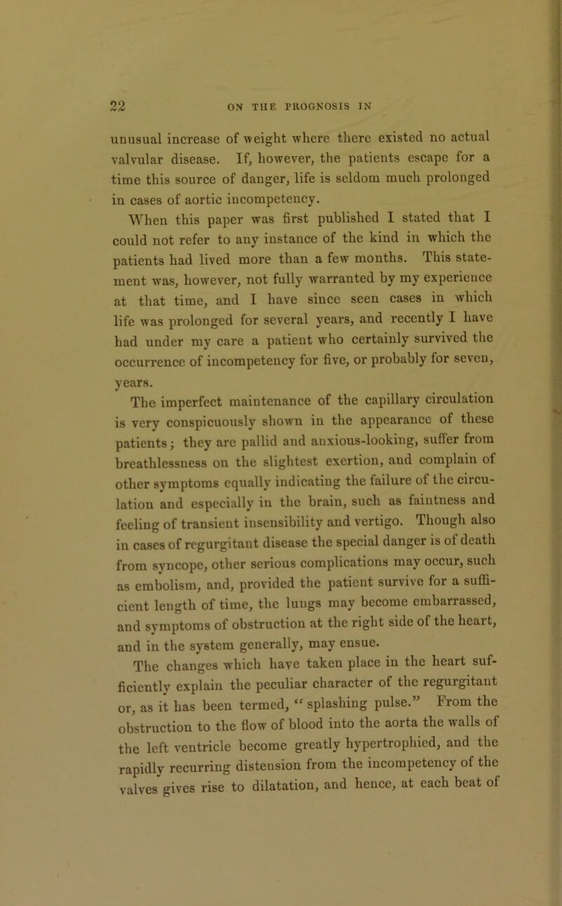 unusual increase of weight where there existed no actual valvular disease. If, however, the patients escape for a time this source of danger, life is seldom much prolonged in cases of aortic incompetency. When this paper was first published I stated that I could not refer to any instance of the kind in which the patients had lived more than a few months. This state- ment was, however, not fully warranted by my experience at that time, and I have since seen cases in which life was prolonged for several years, and recently I have had under my care a patient who certainly survived the occurrence of incompetency for five, or probably for seven, years. The imperfect maintenance of the capillary circulation is very conspicuously shown in the appearance of these patients; they arc pallid and auxious-lookiug, suffer from breathlessness on the slightest exertion, and complain of other symptoms equally indicating the failure of the circu- lation and especially in the brain, such as faintness and feeling of transient insensibility and vertigo. Though also in cases of regurgitant disease the special danger is of death from syncope, other serious complications may occur, such as embolism, and, provided the patient survive for a suffi- cient length of time, the lungs may become embarrassed, and symptoms of obstruction at the right side of the heart, and in the system generally, may ensue. The changes which have taken place in the heart suf- ficiently explain the peculiar character of the regurgitant or, as it has been termed, “ splashing pulse.” From the obstruction to the flow of blood into the aorta the walls of the left ventricle become greatly hypertrophied, and the rapidly recurring distension from the incompetency of the valves gives rise to dilatation, and hence, at each beat of