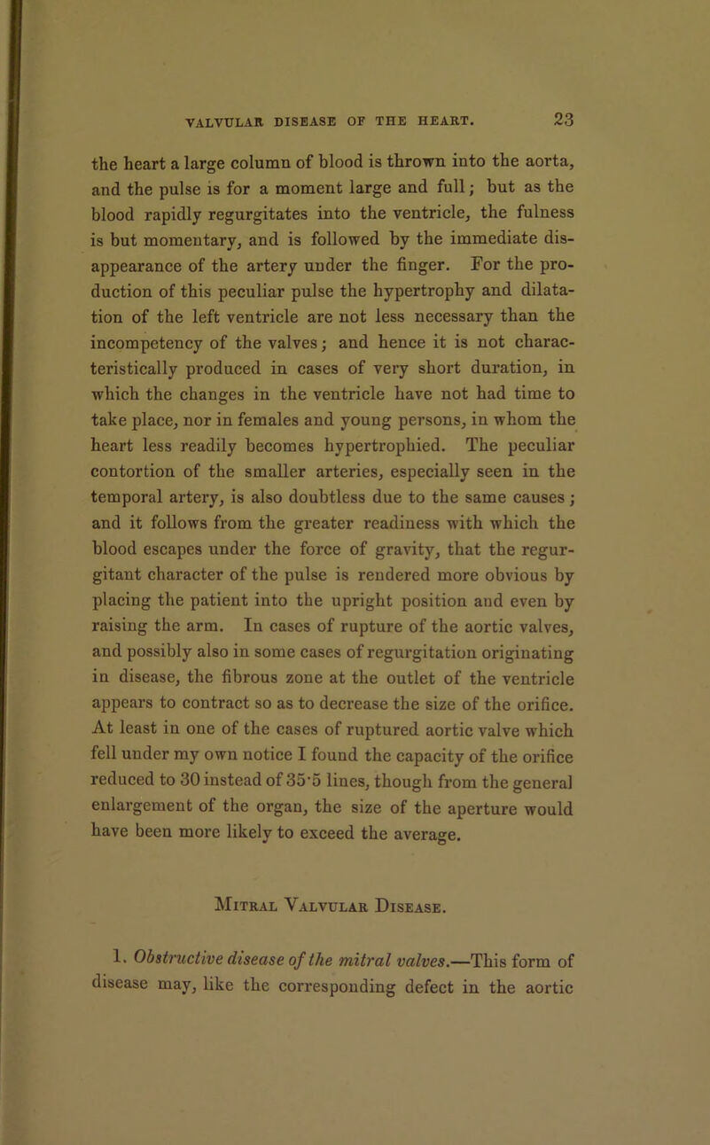 the heart a large column of blood is thrown into the aorta, and the pulse is for a moment large and full; but as the blood rapidly regurgitates into the ventricle, the fulness is but momentary, and is followed by the immediate dis- appearance of the artery under the finger. For the pro- duction of this peculiar pulse the hypertrophy and dilata- tion of the left ventricle are not less necessary than the incompetency of the valves; and hence it is not charac- teristically produced in cases of very short duration, in which the changes in the ventricle have not had time to take place, nor in females and young persons, in whom the heart less readily becomes hypertrophied. The peculiar contortion of the smaller arteries, especially seen in the temporal artery, is also doubtless due to the same causes; and it follows from the greater readiness with which the blood escapes under the force of gravity, that the regur- gitant character of the pulse is rendered more obvious by placing the patient into the upright position and even by raising the arm. In cases of rupture of the aortie valves, and possibly also in some cases of regurgitation originating in disease, the fibrous zone at the outlet of the ventricle appears to contract so as to decrease the size of the orifice. At least in one of the cases of ruptured aortic valve which fell under my own notice I found the capacity of the orifice reduced to 30 instead of 35‘5 lines, though from the general enlargement of the organ, the size of the aperture would have been more likely to exceed the average. Mitral Valvular Disease. 1. Obstructive disease of the mitral valves.—This form of disease may, like the corresponding defect in the aortic