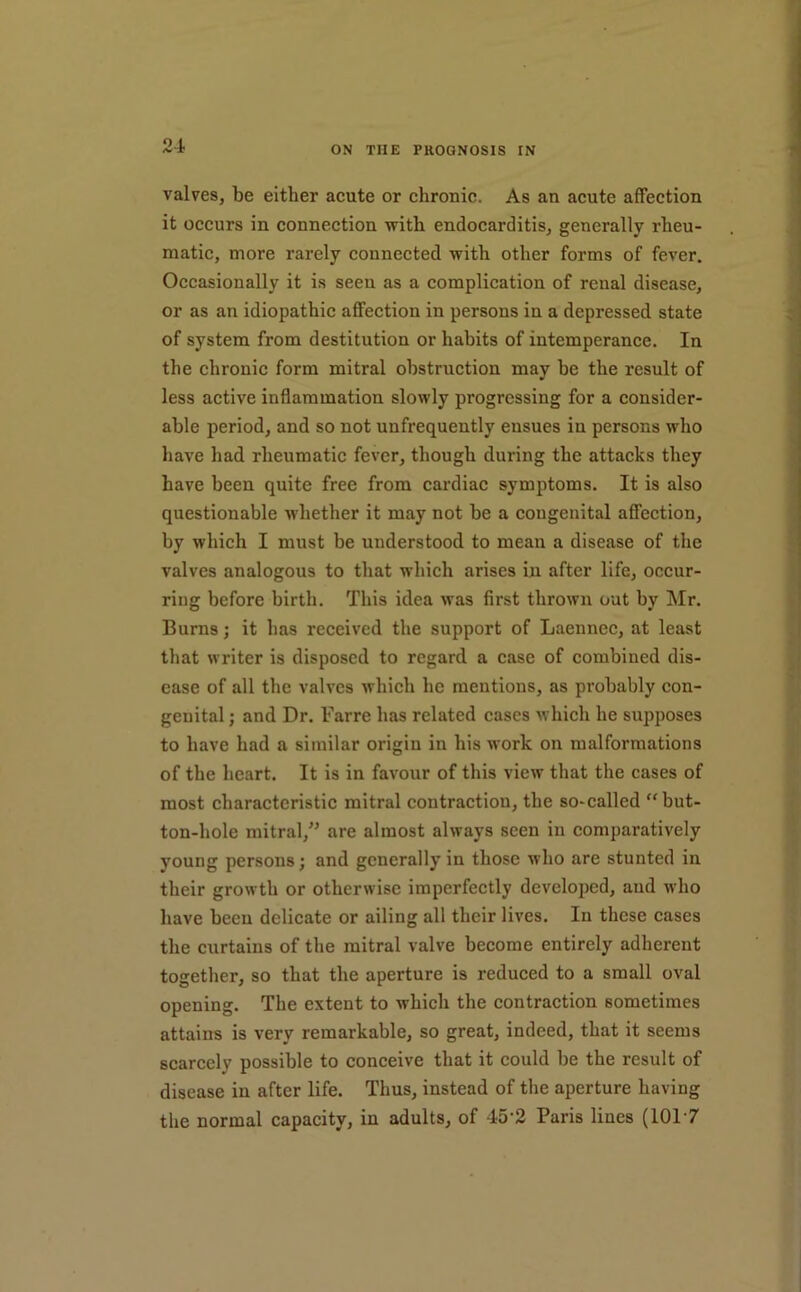 valves, be either acute or chronic. As an acute affection it occurs in connection with endocarditis, generally rheu- matic, more rarely connected with other forms of fever. Occasionally it is seen as a complication of renal disease, or as an idiopathic affection in persons in a depressed state of system from destitution or habits of intemperance. In the chronic form mitral obstruction may be the result of less active inflammation slowly progressing for a consider- able period, and so not unfrequently ensues in persons who have had rheumatic fever, though during the attacks they have been quite free from cardiac symptoms. It is also questionable whether it may not be a congenital affection, by which I must be understood to mean a disease of the valves analogous to that which arises in after life, occur- ring before birth. This idea was first thrown oat by Mr. Burns; it has received the support of Laennec, at least that writer is disposed to regard a case of combined dis- ease of all the valves which he mentions, as probably con- genital ; and Dr. Farre has related cases which he supposes to have had a similar origin in his work on malformations of the heart. It is in favour of this view that the cases of most characteristic mitral contraction, the so-called “but- ton-hole mitral,'' are almost always seen in comparatively young persons; and generally in those who are stunted in their growth or otherwise imperfectly developed, and who have been delicate or ailing all their lives. In these cases the curtains of the mitral valve become entirely adherent together, so that the aperture is reduced to a small oval opening. The extent to which the contraction sometimes attains is very remarkable, so great, indeed, that it seems scarcely possible to conceive that it could be the result of disease in after life. Thus, instead of the aperture having the normal capacity, in adults, of 45'2 Paris lines (101‘7