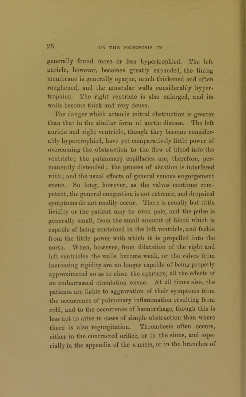 generally found more or less hypertrophied. The left auricle, however, becomes greatly expanded, the lining membrane is generally opaque, much thickened and often roughened, and the muscular walls considerably hyper- trophied. The right ventricle is also enlarged, and its walls become thick and very dense. The danger which attends mitral obstruction is greater than that in the similar form of aortic disease. The left auricle and right ventricle, though they become consider- ably hypertrophied, have yet comparatively little power of overcoming the obstruction to the flow of blood into the ventricle; the pulmonary capillaries are, therefore, per- manently distended; the process of aeration is interfered with; and the usual effects of general venous engorgement ensue. So long, however, as the valves continue com- petent, the general congestion is not extreme, and dropsical symptoms do not readily occur. There is usually but little lividity or the patient may be even pale, and the pulse is generally small, from the small amount of blood which is capable of being contained in the left ventricle, and feeble from the little power with which it is propelled into the aorta. ^Vhen, however, from dilatation of the right and left ventricles the walls become weak, or the valves from increasing rigidity are no longer capable of being properly approximated so as to close the aperture, all the effects of an embarrassed circulation ensue. At all times also, the patients are liable to aggravation of their symptoms from the oceurrence of pulmonary inflammation resulting from cold, and to the occurrenee of haemorrhage, though this is less apt to arise in cases of simple obstruction than where there is also regurgitation. Thrombosis often occurs, either in the contracted orifice, or in the sinus, and espe- cially in the appendix of the auricle, or in the branches of