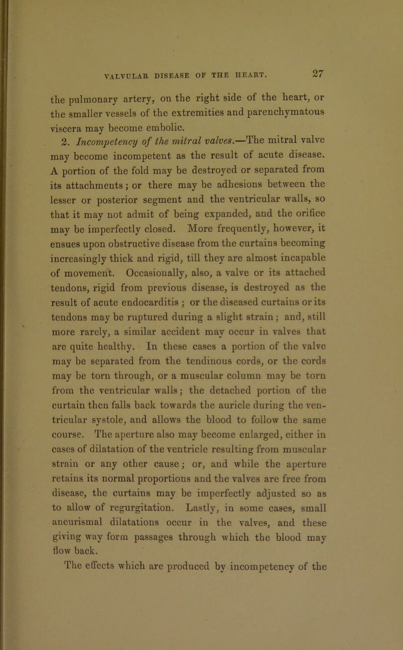 the pulmonary artery, on the right side of the heart, or the smaller vessels of the extremities and parenchymatous viscera may become embolic. 2. Incompetency of the mitral valves.—The mitral valve may become incompetent as the result of acute disease. A portion of the fold may be destroyed or separated from its attachments; or there may be adhesions between the lesser or posterior segment and the ventricular walls, so that it may not admit of being expanded, and the orifice may be imperfectly closed. More frequently, however, it ensues upon obstructive disease from the curtains becoming increasingly thick and rigid, till they are almost incapable of movement. Occasionally, also, a valve or its attached tendons, rigid from previous disease, is destroyed as the result of acute endocarditis ; or the diseased curtains or its tendons may be ruptured during a slight strain; and, still more rarely, a similar accident may occur in valves that are quite healthy. In these cases a portion of the valve may be separated from the tendinous cords, or the cords may be torn through, or a muscular column may be torn from the ventricular walls; the detached portion of the curtain then falls back towards the auricle during the ven- tricular systole, and allows the blood to follow the same course. The aperture also may become enlarged, either in cases of dilatation of the ventricle resulting from muscular strain or any other cause; or, and while the aperture retains its normal proportions and the valves are free from disease, the curtains may be imperfectly adjusted so as to allow of regurgitation. Lastly, in some cases, small ancurismal dilatations occur in the valves, and these giving way form passages through which the blood may fiow back. The effects which are produced by incompetency of the