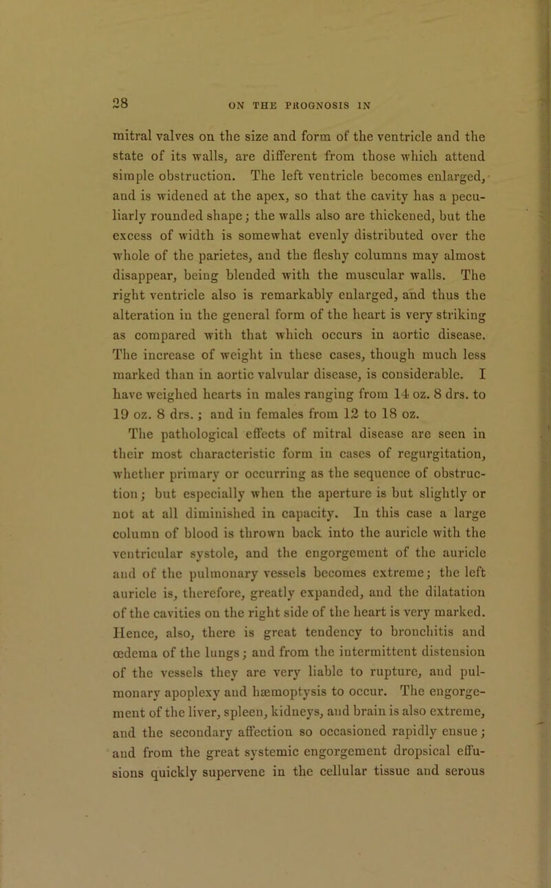 mitral valves on the size and form of the ventricle and the state of its walls, are diflPerent from those which attend simple obstruction. The left ventricle becomes enlarged,* and is widened at the apex, so that the cavity has a pecu- liarly rounded shape j the walls also are thickened, but the excess of width is somewhat evenly distributed over the wdiole of the parietes, and the fleshy columns may almost disappear, being blended with the muscular walls. The right ventricle also is remarkably enlarged, and thus the alteration in the general form of the heart is very striking as compared with that which occurs in aortic disease. The increase of weight in these cases, though much less marked than in aortic valvular disease, is considerable. I have weighed hearts in males ranging from 14 oz. 8 drs. to 19 oz. 8 drs.; and in females from 12 to 18 oz. The pathological eflects of mitral disease are seen in their most characteristic form in cases of regurgitation, whether primary or occurring as the sequence of obstruc- tion ; but especially when the aperture is but slightly or not at all diminished in capacity. In this case a large column of blood is thrown back into the auricle with the ventricular systole, and the engorgement of the auricle and of the pulmonary vessels becomes extreme; the left auricle is, therefore, greatly expanded, and the dilatation of the cavities on the right side of the heart is very marked. Hence, also, there is great tendency to bronchitis and oedema of the lungs; and from the intermittent distension of the vessels they are very liable to rupture, and pul- monary apoplexy and haemoptysis to occur. The engorge- ment of the liver, spleen, kidneys, and brain is also extreme, and the secondary affection so occasioned rapidly ensue; and from the great systemic engorgement dropsical effu- sions quickly supervene in the cellular tissue and serous
