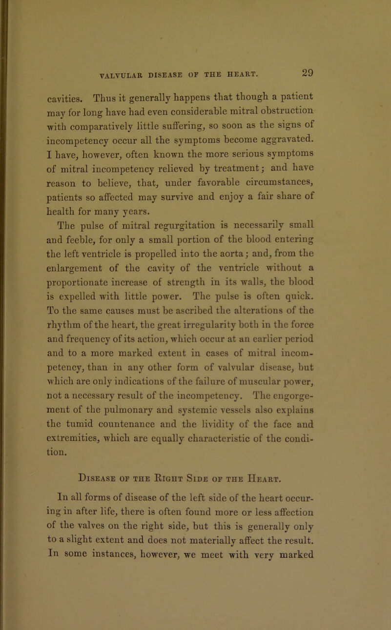 cavities. Thus it generally happens that though a patient may for long have had even considerable mitral obstruction ■with comparatively little suflPering, so soon as the signs of incompetency occur all the symptoms become aggravated. I have, however, often known the more serious symptoms of mitral incompetency relieved by treatment; and have reason to believe, that, under favorable circumstances, patients so affected may survive and enjoy a fair share of health for many years. The pulse of mitral regurgitation is necessarily small and feeble, for only a small portion of the blood entering the left ventricle is propelled into the aorta; and, from the enlargement of the cavity of the ventricle without a proportionate increase of strength in its walls, the blood is expelled with little power. The pulse is often quick. To the same causes must be ascribed the alterations of the rhythm of the heart, the great irregularity both in the force and frequency of its action, which occur at an earlier period and to a more marked extent in cases of mitral incom- petency, than in any other form of valvular disease, but which are only indications of the failure of muscular power, not a necessary result of the incompetency. The engorge- ment of the pulmonary and systemic vessels also explains the tumid countenance and the lividity of the face and extremities, which are equally characteristic of the condi- tion. Disease of the Right Side of the Heart. In all forms of disease of the left side of the heart occur- ing in after life, there is often found more or less affection of the valves on the light side, but this is generally only to a slight extent and does not materially affect the result. In some instances, however, we meet with very marked