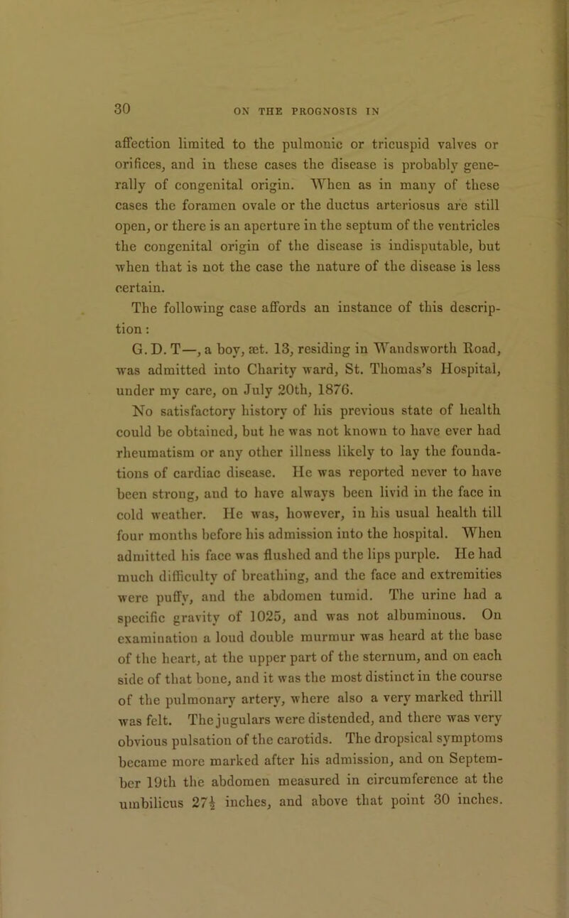 affection limited to the pulmonic or tricuspid valves or orificeSj and in these cases the disease is probably gene- rally of congenital origin. When as in many of these cases the foramen ovale or the ductus arteriosus are still open, or there is an aperture in the septum of the ventricles the congenital origin of the disease is indisputable, but when that is not the case the nature of the disease is less certain. The following case affords an instance of this descrip- tion ; G. D. T—, a boy, set. 13, residing in Wandsworth Road, was admitted into Charity ward, St. Thomas’s Hospital, under my care, on July 20th, 1876. No satisfactory history of his previous state of health could be obtained, but he was not known to have ever had rheumatism or any other illness likely to lay the founda- tions of cardiac disease. He was reported never to have been strong, and to have always been livid in the face in cold weather. He was, however, in his usual health till four months before his admission into the hospital. When admitted his face was flushed and the lips purple. He had much difficulty of breathing, and the face and extremities were puffy, and the abdomen tumid. The urine had a specific gravity of 1025, and was not albuminous. On examination a loud double murmur was heard at the base of the heart, at the upper part of the sternum, and on each side of that bone, and it was the most distinct in the course of the pulmonary artery, where also a very marked thrill was felt. The jugulars were distended, and there was very obvious pulsation of the carotids. The dropsical symptoms became more marked after his admission, and on Septem- ber 19th the abdomen measured in circumference at the umbilicus 27^ inches, and above that point 30 inches.