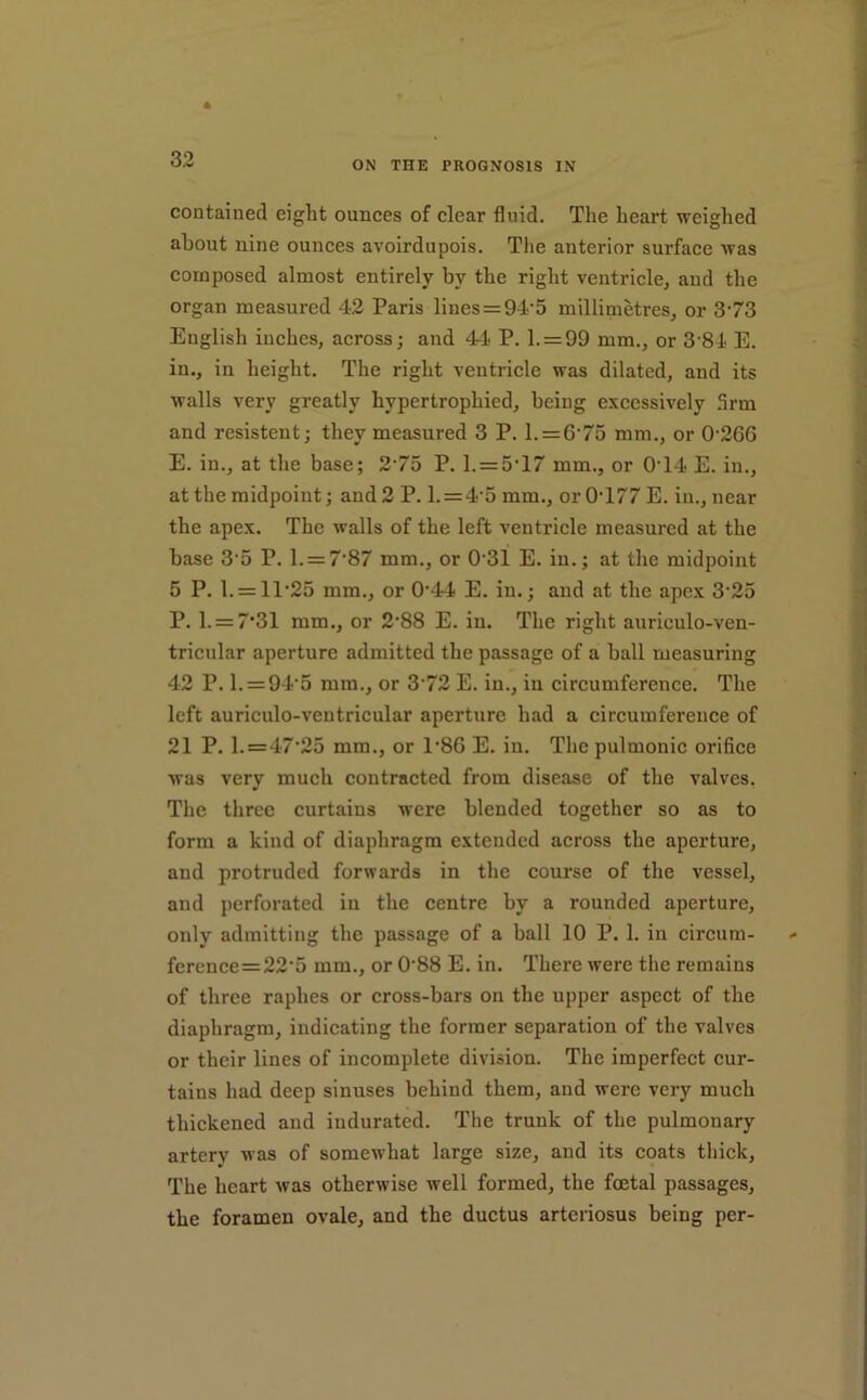 ON THE PROGNOSIS IN contained eight ounces of clear fluid. The heart weighed about nine ounces avoirdupois. The anterior surface Avas composed almost entirely by the right ventricle^ and the organ measured 42 Paris lines = 94'5 millimetres^ or 3’73 English inches, across; and 44 P. l. = 99 mm., or 3 81 E. in., in height. The right ventricle was dilated, and its walls very greatly hypertrophied, being excessively .Arm and resistent; they measured 3 P. l. = 6‘75 mm., or 0-266 E. in., at the base; 2-75 P. l. = 5’17 mm., or 0'14 E. in., at the midpoint; and 2 P. l. = 4-5 mm., or 0-177 E. in., near the apex. The walls of the left ventricle measured at the base 3-5 P. l. = 7-87 mm., or 0-31 E. in.; at the midpoint 5 P. l. = 11-25 mm., or 0-44 E. in.; and at the apex 3-25 P. l. = 7’31 mm., or 2-88 E. in. The right auriculo-ven- tricular aperture admitted the passage of a ball measuring 42 P. l. = 94-5 mm., or 3-72 E. in., in circumference. The left auriculo-ventricular aperture had a circumference of 21 P. 1.=47-25 mm., or 1-86 E. in. The pulmonic orifice was very much contracted from disease of the valves. The three curtains were blended together so as to form a kind of diaphragm extended across the aperture, and protruded forwards in the course of the vessel, and perforated in the centre by a rounded aperture, only admitting the passage of a ball 10 P. 1. in circum- fereuce=22-5 mm., or 0-88 E. in. There were the remains of three raphes or cross-bars on the upper aspect of the diaphragm, indicating the former separation of the valves or their lines of ineomplete division. The imperfect cur- tains had deep sinuses behind them, and were very much thickened and indurated. The trunk of the pulmonary artery was of somewhat large size, and its coats thick. The heart was otherwise well formed, the fcetal passages, the foramen ovale, and the ductus arteriosus being per-