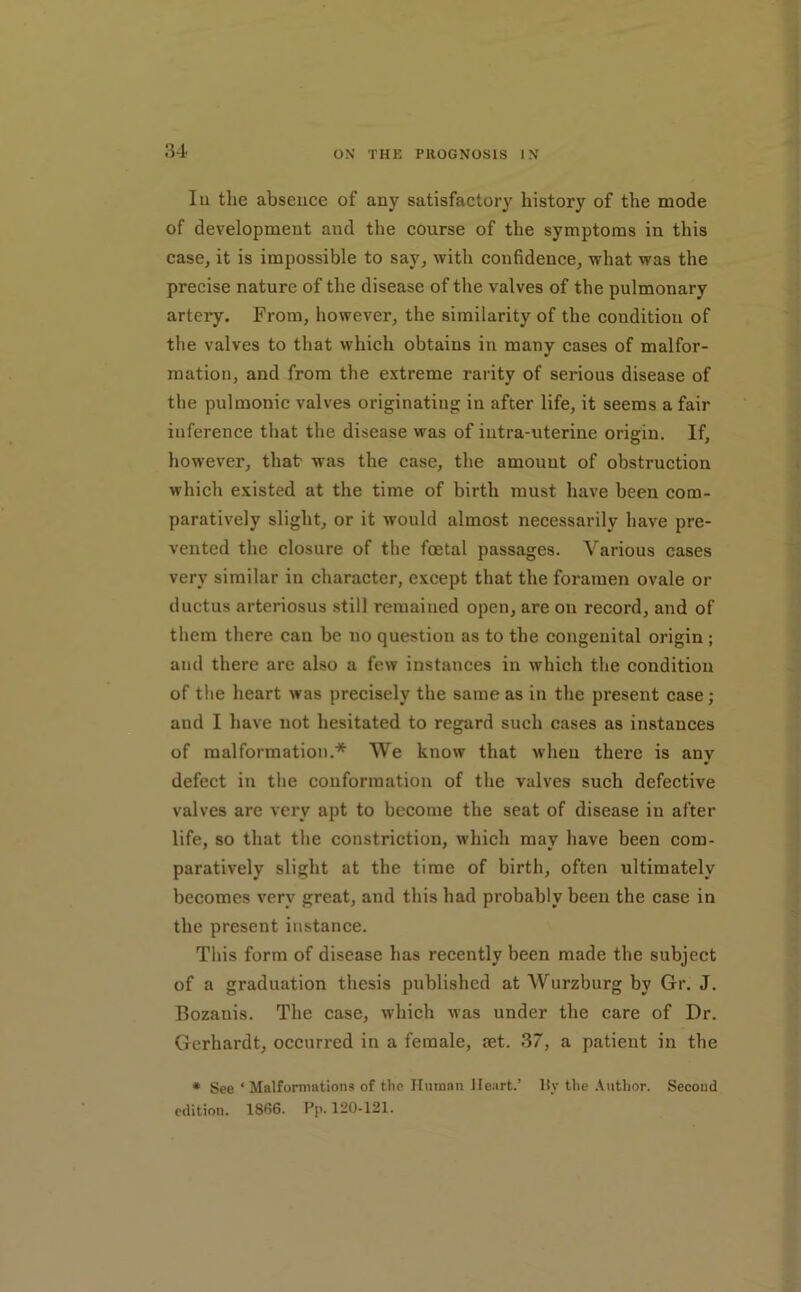 lu the absence of any satisfactory history of the mode of development and the course of the symptoms in this case, it is impossible to say, with confidence, what was the precise nature of the disease of the valves of the pulmonary artery. From, however, the similarity of the condition of the valves to that which obtains in many cases of malfor- mation, and from the extreme rarity of serious disease of the pulmonic valves originating in after life, it seems a fair inference that the disease was of iutra-uterine origin. If, however, that was the case, the amount of obstruction which existed at the time of birth must have been com- paratively slight, or it would almost necessarily have pre- vented the closure of the foetal passages. Various cases very similar in character, except that the foramen ovale or ductus arteriosus still remained open, are on record, and of them there can be no question as to the congenital origin ; and there arc also a few instances in which the condition of the heart was precisely the same as in the present case; and 1 have not hesitated to regard such cases as instances of malformation.* We know that when there is any defect in the conformation of the valves such defective valves are very apt to become the seat of disease in after life, so that the constriction, which may have been com- paratively slight at the time of birth, often ultimately becomes very great, and this had probably been the case in the present instance. This form of disease has recently been made the subject of a graduation thesis published at Wurzburg by Gr. J. Bozanis. The case, which was under the care of Dr. Gcrhardt, occurred in a female, let. 37, a patient in the • See ‘Malformations of the Unman Heart.’ liy the .Vuthor. Second edition. 1866. Pp. 120-121.