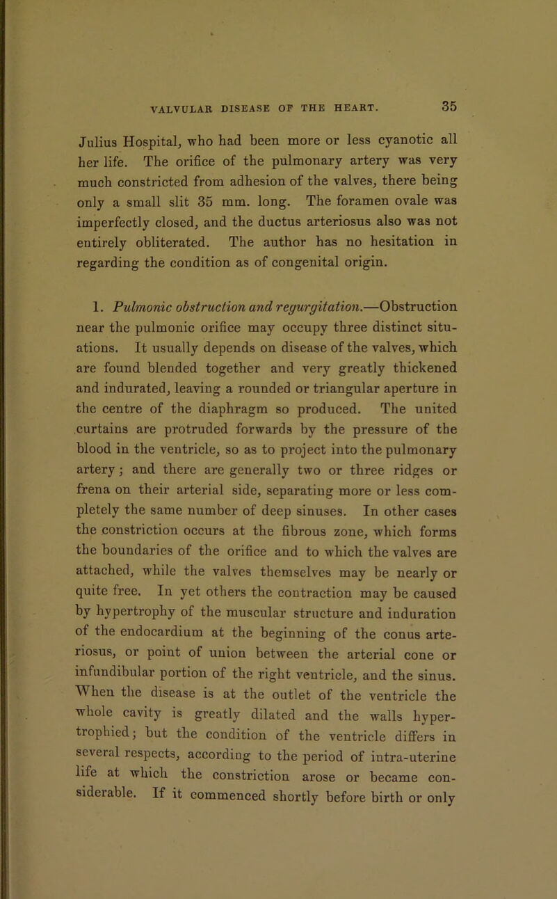 Julius Hospital^ who had been more or less cyanotic all her life. The orifice of the pulmonary artery was very much constricted from adhesion of the valves, there being only a small slit 35 mm. long. The foramen ovale was imperfectly closed, and the ductus arteriosus also was not entirely obliterated. The author has no hesitation in regarding the condition as of congenital origin. 1. Pulmonic obstruction and regurgitation.—Obstruction near the pulmonic orifice may occupy three distinct situ- ations. It usually depends on disease of the valves, which are found blended together and very greatly thickened and indurated, leaving a rounded or triangular aperture in the centre of the diaphragm so produced. The united curtains are protruded forwards by the pressure of the blood in the ventricle, so as to project into the pulmonary artery; and there are generally two or three ridges or frena on their arterial side, separating more or less com- pletely the same number of deep sinuses. In other cases the constriction occurs at the fibrous zone, which forms the boundaries of the orifice and to which the valves are attached, while the valves themselves may be nearly or quite free. In yet others the contraction may be caused by hypertrophy of the muscular structure and induration of the endocardium at the beginning of the conus arte- riosus, or point of union between the arterial cone or infundibular portion of the right ventricle, and the sinus. When the disease is at the outlet of the ventricle the whole cavity is greatly dilated and the walls hyper- trophied; but the condition of the ventricle differs in several respects, according to the period of intra-uterine life at which the constriction arose or became con- siderable. If it commenced shortly before birth or only