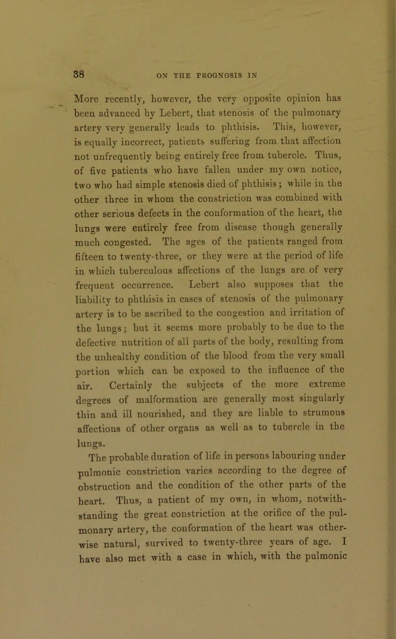 38 ON THE PROGNOSIS IN “ More recently, however, the very opposite opinion has been advanced by Lebert, that stenosis of the pulmonary artery very generally leads to phthisis. Tliis, however, ' is equally incorrect, patients suffering from that affection not unfrequently being entirely free from tubercle. Thus, of five patients who have fallen under ray own notice, 'i two who had simple stenosis died of phthisis; while in the other three in whom the constriction was combined with < other serious defects in the conformation of the heart, the j lungs were entirely free from disease though generally ^ much congested. The ages of the patients ranged from ; fifteen to twenty-three, or they were at the period of life i in which tuberculous affections of the lungs are of very frequent occurrence. Lebert also supposes that the liability to phthisis in cases of stenosis of the pulmonary ,:| artery is to be ascribed to the congestion and irritation of i' the lungs; but it seems more probably to be due to the defective nutrition of all parts of the body, resulting from the unhealthy condition of the blood from the very small portion which can be exposed to the influence of the f air. Certainly the subjects of the more extreme degrees of malformation are generally most singularly i ® f thin and ill nourished, and they are liable to strumous affections of other organs as well as to tubercle in the lungs. The probable duration of life in persons labouring under pulmonic constriction varies according to the degree of obstruction and the condition of the other parts of the heart. Thus, a patient of my own, in whom, notwith- standing the great constriction at the orifice of the pul- monary artery, the conformation of the heart was other- wise natural, survived to twenty-three years of age. I have also met with a case in which, with the pulmonic