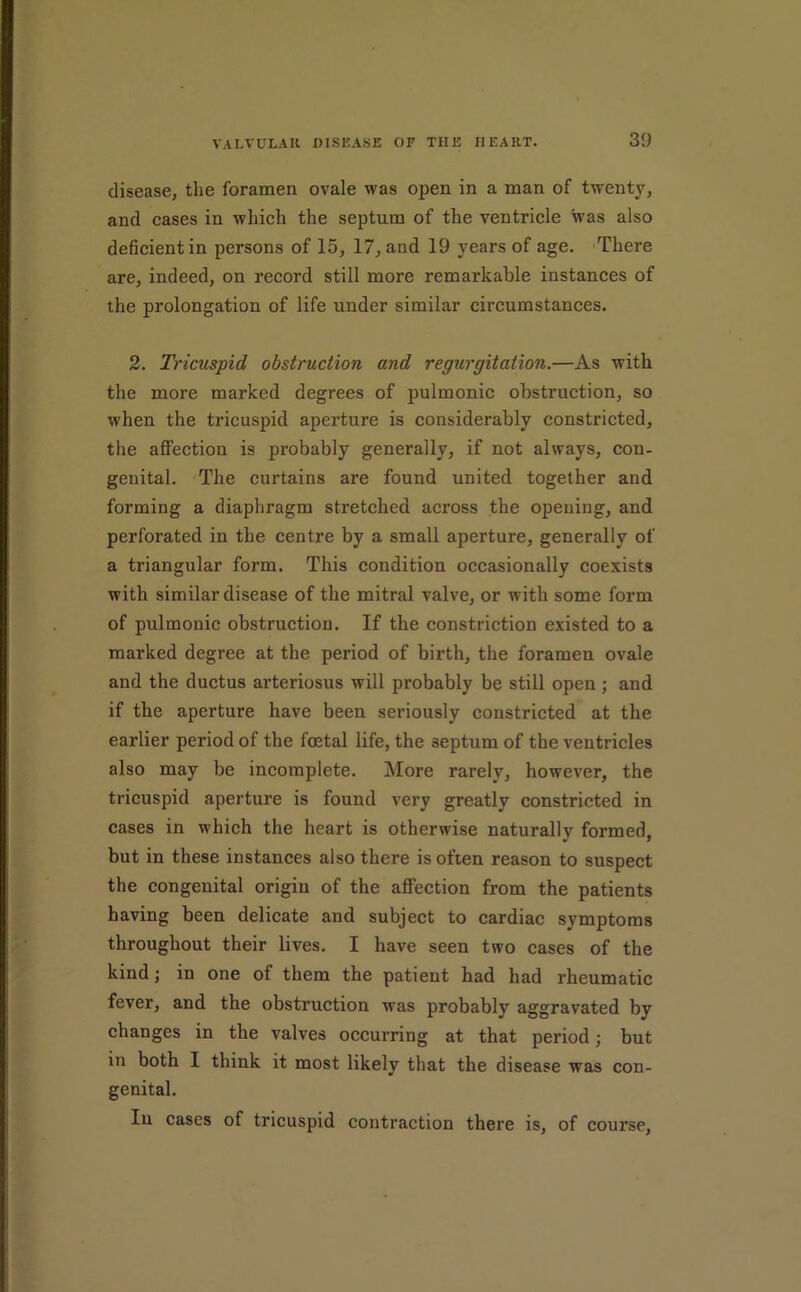 30 disease, the foramen ovale was open in a man of twenty, and cases in which the septum of the ventricle was also deficient in persons of 15, 17, and 19 years of age. 'There are, indeed, on record still more remarkable instances of the prolongation of life under similar circumstances. 2. Tricuspid obstruction and regurgitation.—As with the more marked degrees of pulmonic obstruction, so when the tricuspid aperture is considerably constricted, the affection is probably generally, if not always, con- genital. The curtains are found united together and forming a diaphragm stretched across the opening, and perforated in the centre by a small aperture, generally of a triangular form. This condition occasionally coexists with similar disease of the mitral valve, or with some form of pulmonic obstruction. If the constriction existed to a marked degree at the period of birth, the foramen ovale and the ductus arteriosus will probably be still open ; and if the aperture have been seriously constricted at the earlier period of the foetal life, the septum of the ventricles also may be incomplete. More rarely, however, the tricuspid aperture is found very greatly constricted in cases in which the heart is otherwise naturally formed, but in these instances also there is often reason to suspect the congenital origin of the aflPection from the patients having been delicate and subject to cardiac symptoms throughout their lives. I have seen two cases of the kind; in one of them the patient had had rheumatic fever, and the obstruction was probably aggravated by changes in the valves occurring at that period; but in both I think it most likely that the disease was con- genital. In cases of tricuspid contraction there is, of course.