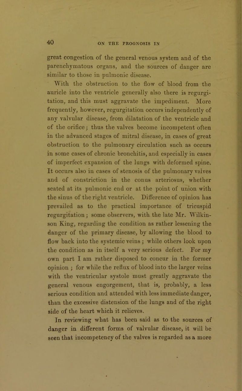 great congestion of the general venous system and of the parenchymatous organs, and the sources of danger are similar to those in pulmonic disease. With the obstruction to the flow of blood from the auricle into the ventricle generally also there is regurgi- tation, and this must aggravate the impediment. More frequently, however, regurgitation occurs independently of any valvular disease, from dilatation of the ventricle and of the orifice; thus the valves become incompetent often in the advanced stages of mitral disease, in cases of great obstruction to the pulmonary circulation such as occurs in some cases of chronic bronchitis, and especially in cases of imperfect expansion of the lungs with deformed spine. It occurs also in cases of stenosis of the pulmonary valves and of constriction in the conus arteriosus, whether seated at its pulmonic end or at the point of union with the sinus of the right ventricle. Difference of opinion has prevailed as to the practical importance of tricuspid regurgitation; some observers, with the late Mr. Wilkin- son King, regarding the condition as rather lessening the danger of the primary disease, by allowing the blood to flow back into the systemic veins ; while others look upon the condition as in itself a very serious defect. For my own part I am rather disposed to concur in the former opinion ; for while the reflux of blood into the larger veins with the ventricular systole must greatly aggravate the general venous engorgement, that is, probably, a less serious condition and attended with less immediate danger, than the excessive distension of the lungs and of the right side of the heart which it relieves. In reviewing what has been said as to the sources of danger in different forms of valvular disease, it will be seen that incompetency of the valves is regarded as a more