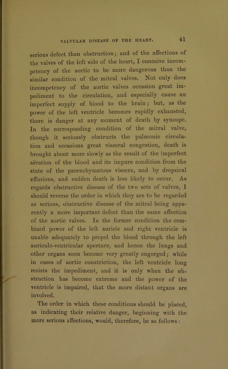 serious defect than obstruction; and of the affections of the valves of the left side of the heart, I conceive incom- petency of the aortic to be more dangerous than the similar condition of the mitral valves. Not only does incompetency of the aortic valves occasion great im- pediment to the circulation, and especially cause an imperfect supply of blood to the brain; but, as the power of the left ventricle becomes rapidly exhausted, there is danger at any moment of death by syncope. In the corresponding condition of the mitral valve, though it seriously obstructs the pulmonic circula- tion and occasions great visceral congestion, death is brought about more slowly as the result of the imperfect aeration of the blood and its impure condition from the state of the parenchymatous viscera, and by dropsical effusions, and sudden death is less likely to occur. As regards obstructive disease of the two sets of valves, 1 should reverse the order in which they are to be regarded as serious, obstructive disease of the mitral being appa- rently a more important defect than the same affection of the aortic valves. In the former condition the com- bined power of the left auricle and right ventricle is unable adequately to propel the blood through the left auriculo-ventricular aperture, and hence the lungs and other organs soon become very greatly engorged; while in cases of aortic constriction, the left ventricle long resists the impediment, and it is only when the ob- struction has become extreme and the power of the ventricle is impaired, that the more distant organs are involved. The order in which these conditions should be placed, as indicating their relative danger, beginning with the more serious affections, would, therefore, be as follows: