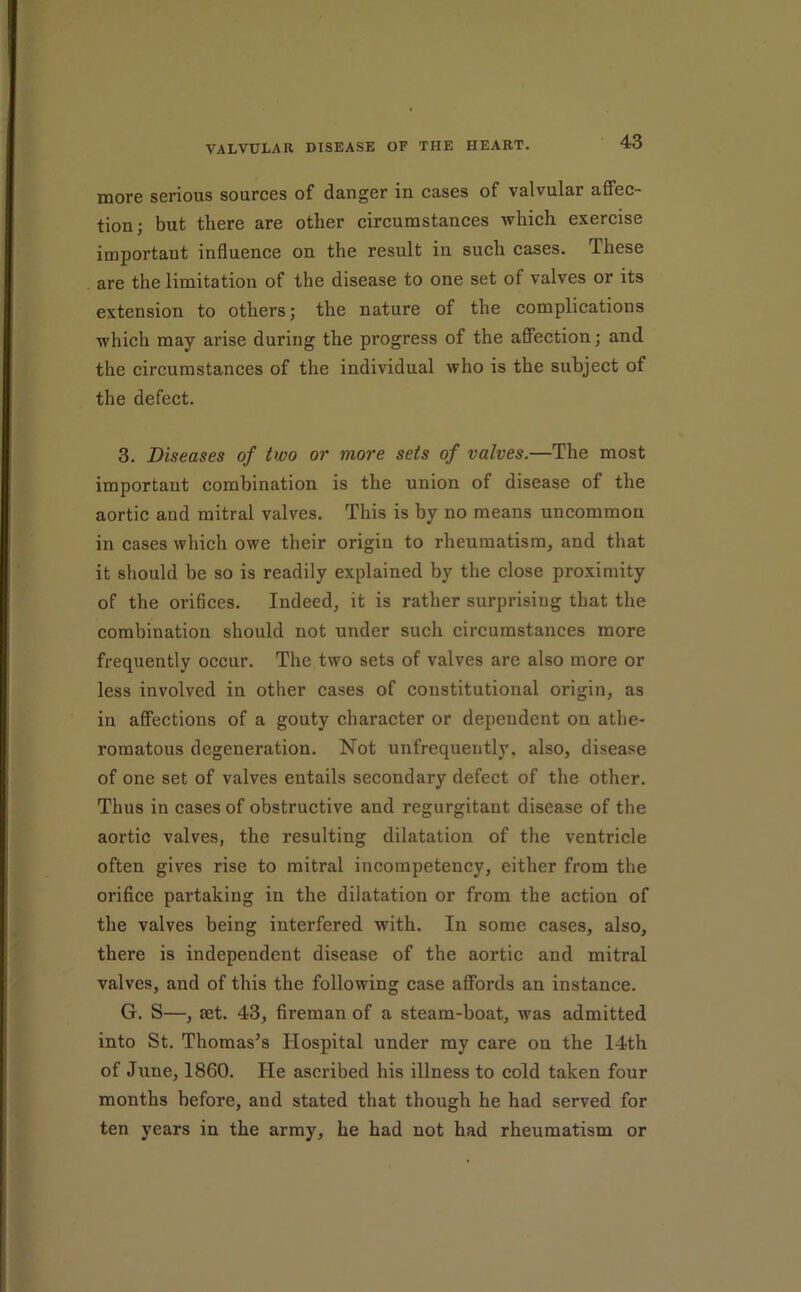 more serious sources of danger in cases of valvular affec- tion; but there are other circumstances which exercise important influence on the result in such cases. These are the limitation of the disease to one set of valves or its extension to others; the nature of the complications which may arise during the progress of the affection; and the circumstances of the individual who is the subject of the defect. 3. Diseases of two or more sets of valves.—The most important combination is the union of disease of the aortic and mitral valves. This is by no means uncommon in cases which owe their origin to rheumatism, and that it should be so is readily explained by the close proximity of the orifices. Indeed, it is rather surprising that the combination should not under such circumstances more frequently occur. The two sets of valves are also more or less involved in other cases of constitutional origin, as in affections of a gouty character or dependent on athe- romatous degeneration. Not unfrequently, also, disease of one set of valves entails secondary defect of the other. Thus in cases of obstructive and regurgitant disease of the aortic valves, the resulting dilatation of the ventricle often gives rise to mitral incompetency, either from the orifice partaking in the dilatation or from the action of the valves being interfered with. In some cases, also, there is independent disease of the aortic and mitral valves, and of this the following case affords an instance. G. S—, aet. 43, fireman of a steam-boat, was admitted into St. Thomas’s Hospital under my care on the 14th of June, 1860. He ascribed his illness to cold taken four months before, and stated that though he had served for ten years in the army, he bad not had rheumatism or