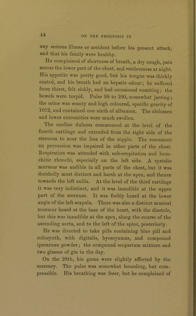 ON THE PROGNOSIS IN any serious illness or accident before his present attack, and that his family were healthy. He complained of shortness of breath, a dry cough, pain across the lower part of the chest, and restlessness at night. His appetite was pretty good, but his tongue was thickly coated, and his breath had an hepatic odour; he suffered from thirst, felt sickly, and had occasional vomiting; the bowels were torpid. Pulse 98 to 100, somewhat jarring; the urine was scanty and high coloured, specific gravity of 1012, and contained one sixth of albumen. The abdomen and lower extremities were much swollen. The cardiac dulness commenced at the level of the fourth cartilage and extended from the right side of the sternum to near the line of the nipple. The resonance on percussion was impaired in other parts of the chest. Respiration was attended with suh-crepitation and bron- chitic rhonchi, especially on the left side. A systolic murmur was audible in all parts of the chest, but it was decidedly most distinct aud harsh at the apex, and thence towards the left axilla. At the level of the third cartilasre it was very indistinct, and it was inaudible at the upper part of the sternum. It was feebly heard at the lower angle of the left scapula. There was also a distinct musical murmur heard at the base of the heart, with the diastole, but this was inaudible at the apex, along the course of the ascending aorta, and to the left of the spine, posteriorly. He was directed to take pills containing blue pill aud colocynth, with digitalis, hyoscyamus, and compound ipecacuan powder; the compound scoparium mixture and two glasses of gin in the day. On the 28th, his gums were slightly affected by the mercury. The pulse was somewhat bounding, but com- pressible. His breathing was freer, but he complained of