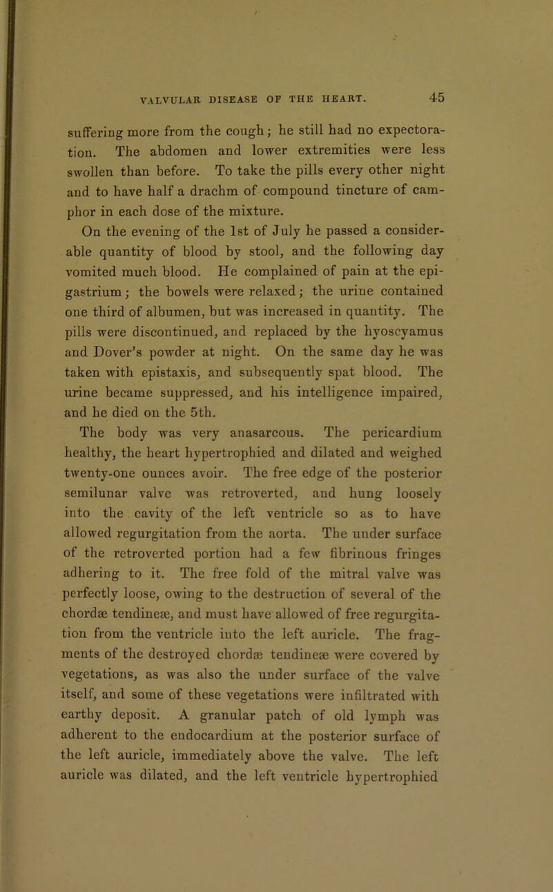 sufferiug more from the cough; he still had no expectora- tion. The abdomen and lower extremities were less swollen than before. To take the pills every other night and to have half a drachm of compound tincture of cam- phor in each dose of the mixture. On the evening of the 1st of July he passed a consider- able quantity of blood by stool, and the following day vomited much blood. He complained of pain at the epi- gastrium ; the bowels were relaxed; the urine contained one third of albumen, but was increased in quantity. The pills were discontinued, and replaced by the hyoscyamus and Dover’s powder at night. On the same day he was taken with epistaxis, and subsequently spat blood. The urine became suppressed, and his intelligence impaired, and he died on the 5th. The body was very anasarcous. The pericardium healthy, the heart hypertrophied and dilated and weighed twenty-one ounces avoir. The free edge of the posterior semilunar valve was retroverted, and hung loosely into the cavity of the left ventricle so as to have allowed regurgitation from the aorta. The under surface of the retroverted portion had a few fibrinous fringes adhering to it. The free fold of the mitral valve was perfectly loose, owing to the destruction of several of the chordae tendineae, and must have allowed of free regurgita- tion from the ventricle into the left auricle. The frag- ments of the destroyed chordae tendineae were covered by vegetations, as was also the under surface of the valve itself, and some of these vegetations were infiltrated with earthy deposit. A granular patch of old lymph was adherent to the endocardium at the posterior surface of the left auricle, immediately above the valve. The left auricle was dilated, and the left ventricle hypertrophied