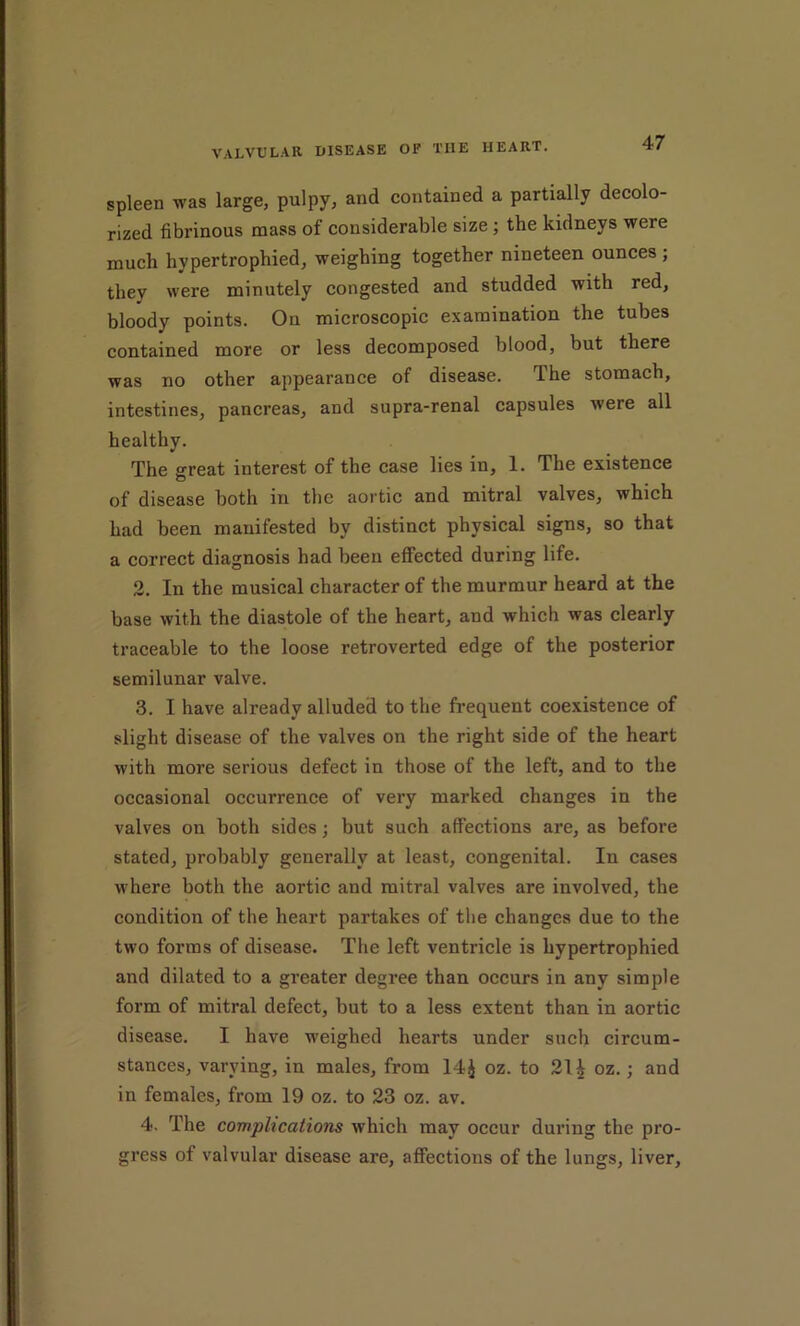 spleen was large, pulpy, and contained a partially decolo- rized fibrinous mass of considerable size; the kidneys were much hypertrophied, weighing together nineteen ounces ; they were minutely congested and studded with red, bloody points. On microscopic examination the tubes contained more or less decomposed blood, but there was no other appearance of disease. The stomach, intestines, pancreas, and supra-renal capsules were all healthy. The great interest of the case lies in, 1. The existence of disease both in the aortic and mitral valves, which had been manifested by distinct physical signs, so that a correct diagnosis had been effected during life. 2. In the musical character of the murmur heard at the base with the diastole of the heart, and which was clearly traceable to the loose retroverted edge of the posterior semilunar valve. 3. I have already alluded to the frequent coexistence of slight disease of the valves on the right side of the heart with more serious defect in those of the left, and to the occasional occurrence of very marked changes in the valves on both sides; but such affections are, as before stated, probably generally at least, congenital. In cases where both the aortic and mitral valves are involved, the condition of the heart partakes of the changes due to the two forms of disease. The left ventricle is hypertrophied and dilated to a greater degree than occurs in any simple form of mitral defect, but to a less extent than in aortic disease. I have weighed hearts under such circum- stances, varying, in males, from 14J oz. to 21 i oz.; and in females, from 19 oz. to 23 oz. av. 4. The complications which may occur during the pro- gress of valvular disease are, affections of the lungs, liver.