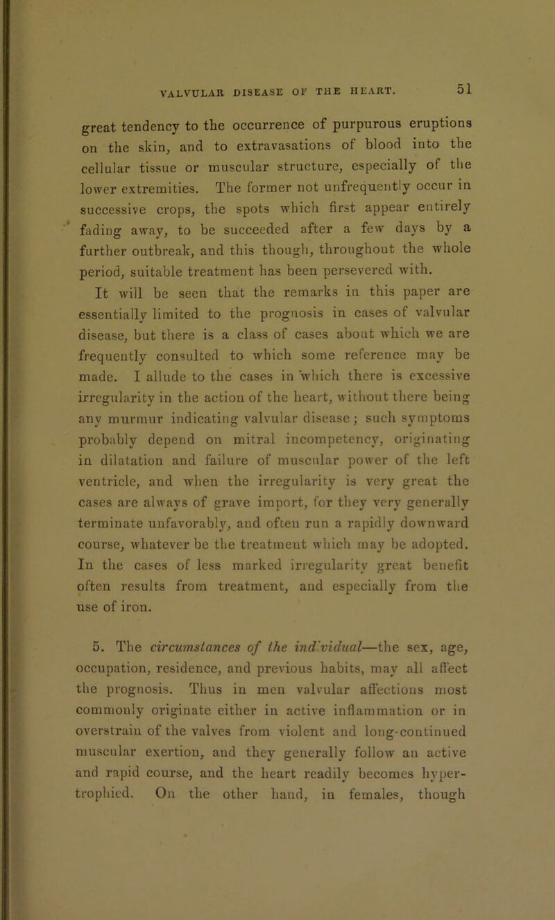 great tendency to the occurrence of purpurous eruptions on the skin, and to extravasations of blood into the cellular tissue or muscular structure, especially of tlie lower extremities. The former not unfrequently occur in successive crops, the spots which first appear entirely fading away, to be succeeded after a few da}'s by a further outbreak, and this though, throughout the whole period, suitable treatment has been persevered with. It will be seen that the remarks in this paper are essentially limited to the prognosis in cases of valvular disease, but there is a class of cases about which we are frequently consulted to which some reference may be made. I allude to the cases in which there is excessive irregularity in the action of the heart, without there being any murmur indicating valvular disease; such symptoms probably depend on mitral incompetency, originating in dilatation and failure of muscular power of the left ventricle, and when the irregularity is very great the cases are always of grave import, for they very generally terminate unfavorably, and often run a rapidly downward course, whatever be the treatment which may be adopted. In the cases of less marked irregularity great benefit often results from treatment, aud especially from the use of iron. 5. The circumstances of the ind'vidual—the sex, age, occupation, residence, and previous habits, may all a fleet the prognosis. Thus in men valvular affections most commonly originate either iu active inflammation or in overstrain of the valves from violent and long-continued muscular exertion, and they generally follow an active and rapid course, and the heart readily becomes hyper- trophied. On the other hand, in females, though