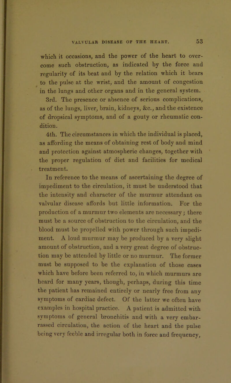which it occasions, and the power of the heart to over- come such obstruction, as indicated by the force and regularity of its beat and by the relation which it bears to the pulse at the wrist, and the amount of congestion in the lungs and other organs and in the general system. 3rd. The presence or absence of serious complications, as of the lungs, liver, brain, kidneys, &c., and the existence of dropsical symptoms, and of a gouty or rheumatic con- dition. 4th. The circumstances in which the individual is placed, as affording the means of obtaining rest of body and mind and protection against atmospheric changes, together with the proper regulation of diet and facilities for medical treatment. In reference to the means of ascertaining the degree of impediment to the circulation, it must be understood that the intensity and character of the murmur attendant on valvular disease aflPords but little information. For the production of a murmur two elements are necessary; there must be a source of obstruction to the circulation, and the blood must be propelled with power through such impedi- ment. A loud murmur may be produced by a very slight amount of obstruction, and a very great degree of obstruc- tion may be attended by little or no murmur. The former must be supposed to be the explanation of those cases which have before been referred to, in which murmurs are heard for many years, though, perhaps, during this time the patient has remained entirely or nearly free from any symptoms of cardiac defect. Of the latter we often have examples in hospital practice. A patient is admitted with symptoms of general bronchitis and with a very embar- rassed circulation, the action of the heart and the pulse being very feeble and irregular both in force and frequenev.