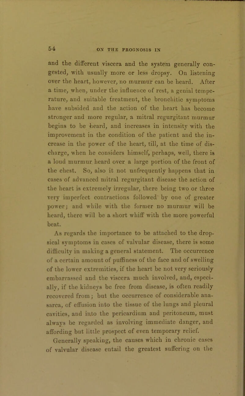 and the diflPerent viscera and the system generally con- gested, with usually more or less dropsy. On listening over the heart, however, no murmur can be heard. After a time, when, under the influence of rest, a genial tempe- rature, and suitable treatment, the bronchitic symptoms have subsided and the action of the heart has become stronger and more regular, a mitral regurgitant murmur begins to be heard, and increases in intensity ■with the improvement in the condition of the patient and the in- crease in the power of the heart, till, at the time of dis- charge, when he considers himself, perhaps, well, there is a loud murmur heard over a large portion of the front of the chest. So, also it not unfrequently happens that in cases of advanced mitral regurgitant disease the action of the heart is extremely irregular, there being two or three very imperfcet contractions followed by one of greater power; and while with the former no murmur will be heard, there will be a short whiff with the more powerful beat. As regards the importance to be attached to the drop- sical symptoms in cases of valvular disease, there is some difficulty in making a general statement. The occurrence of a certain amount of puffiness of the face and of swelling of the lower extremities, if the heart be not very seriously embarrassed and the viscera much involved, and, especi- ally, if the kidneys be free from disease, is often readily recovered from; but the occurrence of considerable ana- sarca, of effusion into the tissue of the lungs and pleural cavities, and into the pericardium and peritoneum, must always be regarded as involving immediate danger, and affording but little prospect of even temporary relief. Generally speaking, the causes which in chronic cases of valvular disease entail the greatest suffering on the
