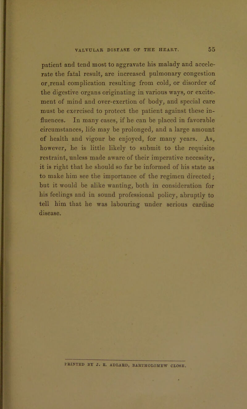 patient and tend most to aggravate his malady and accele- rate the fatal result, are increased pulmonary congestion, or,renal complication resulting from cold, or disorder of the digestive organs originating in various ways, or excite- ment of mind and over-exertion of body, and special care must be exercised to protect the patient against these in- fluences. In many cases, if he can be placed in favorable circumstances, life may be prolonged, and a large amount of health and vigour be enjoyed, for many years. As, however, he is little likely to submit to the requisite restraint, unless made aware of their imperative necessity, it is right that he should so far be informed of his state as to make him see the importance of the regimen directed; but it would be alike wanting, both in consideration for his feelings and in sound professional policy, abruptly to tell him that he was labouring under serious cardiac disease. I’EINTED BY J. E. ADLASD, BARTHOLOMEW GLOBE.