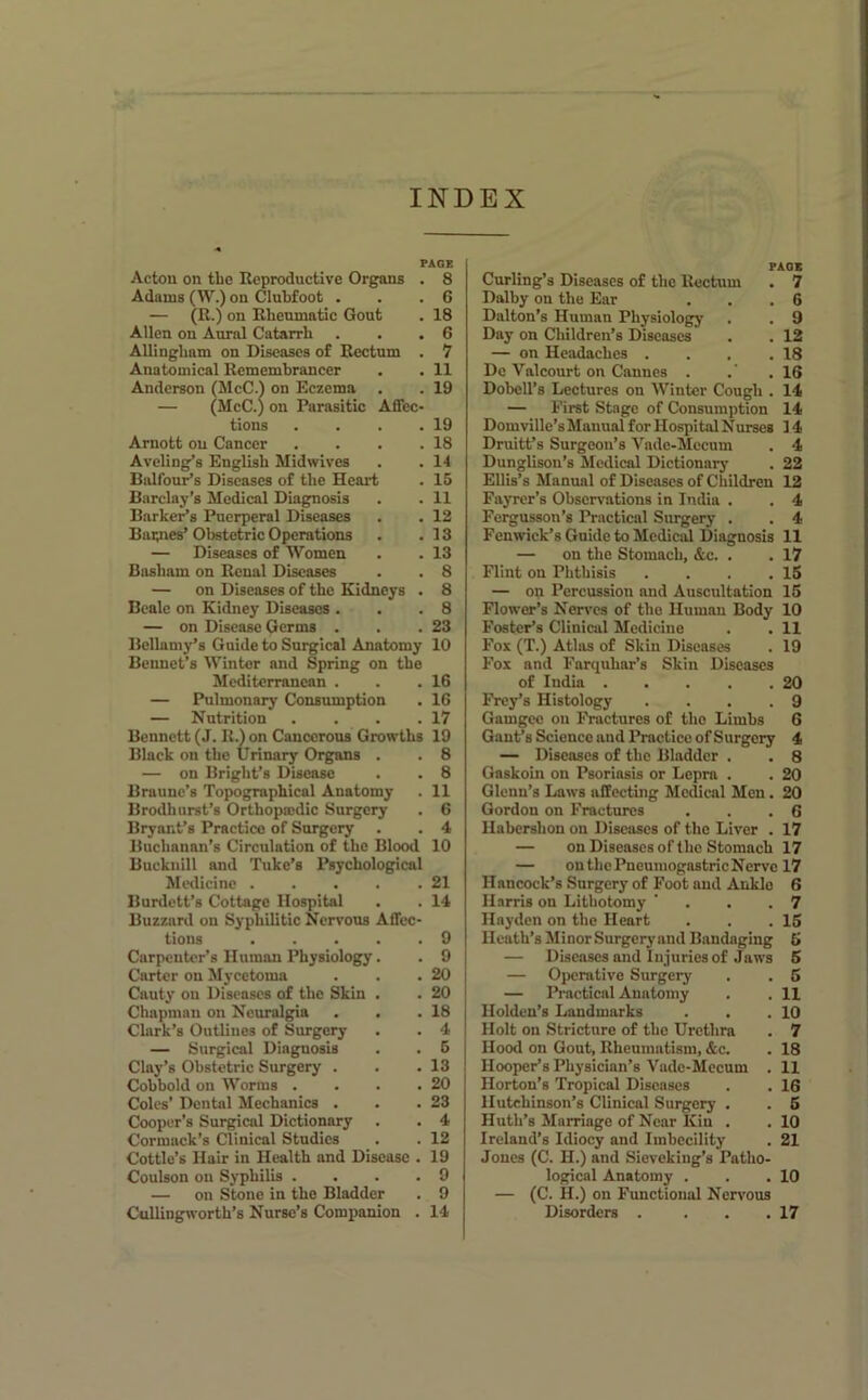 INDEX PAaE Actou on tbe Reproductive Organs . Adams (W.) on Clubfoot . — (R.) on Rheumatic Gout Allen on Aural Catarrh Allingbam on Diseases of Rectum . Anatomical Remembrancer Anderson (McC.l on Eczema — (McC.) on Parasitic Affec- tions . . . . Arnott on Cancer . . . . Aveling’s English Midwives Balfour’s Diseases of the Heart Barclay’s Medical Diagnosis Barkers Puerperal Diseases Baipies’ Obstetric Operations — Diseases of Women Basham on Renal Diseases — on Diseases of the Kidneys . Beale on Kidney Diseases . — on Disease Germs . Bellamy’s Guide to Surgical Anatomy Bennet’s Winter and Spring on the Mediterranean . — Pulmonary Consumption — Nutrition . . . . Bennett (J. R.) on Cancerous Growths Black on the Urinary Organs . — on Bright’s Disease Braunc’s Topographical Anatomy Brodhurst’s Orthopasdic Surgery Bryant’s Practice of Surgery Buchanan’s Circulation of the Blood Bucknill and Tuke’s Psychological Mwlicine Burdett’s Cottage Hospital Buzzard on Syphilitic Nervous Affec- tions Carpenter’s Human Physiology. Carter on Mycetoma Cauty on Diseases of the Skin . Chapman on Neuralgia Clark’s Outlines of Surgery — Surgical Diagnosis Clay’s Obstetric Surgery . Cohbold on Worms .... Coles’ Dental Mechanics . Cooper’s Surgical Dictionary Cormack’s Clinical Studies Cottle’s Hair in Health and Disease . Coulson on Syphilis .... — on Stone in the Bladder 8 G 18 6 1 11 19 19 18 1-t 15 11 12 13 13 8 8 8 23 10 16 16 17 19 8 8 11 6 4 10 21 14 9 9 20 20 18 4 6 13 20 23 4 12 19 9 9 Curling’s Diseases of the Rectum . 7 Dalhy on the Ear . . .6 Dalton’s Human Physiology . . 9 Day on Children’s Diseases . . 12 — on Headaches . . . .18 De Valcourt on Cannes . .' .16 Dobell’s Lectures on Winter Cough . 14 — Eirst Stage of Consumption 14 Domville’sManual for HospitalNurses 14 Druitt’s Surgeon’s Vade-Mceum . 4 Dunglison’s Medical Dictionary . 22 Ellis’s Manual of Diseases of Children 12 Fayrer’s Observations in India . . 4 Feigusson’s Practical Surgery . . 4 Fenwick’s Guide to MedicM Diagnosis 11 — on the Stomach, &c. . . 17 Flint on Phthisis . . . .15 — on Percussion and Auscultation 15 Flower’s Nerves of the Human Body 10 Foster’s Clinical Medicine . . 11 Fox (T.) Atlas of Skin Diseases . 19 Fox and Farquhar’s Skin Diseases of India 20 Frey’s Histology . . . .9 Gamgcc on Fractures of the Limbs 6 Gant’s Science and Practice of Surgery 4 — Diseases of the Bladder . . 8 Gaskoin on Psoriasis or Lepra . . 20 Glenn’s Laws affecting Medical Men. 20 Gordon on Fractures . . .6 Ilabcrshon on Diseases of the Liver . 17 — on Diseases of the Stomach 17 — on the Pneumogastric Nerve 17 Hancock’s Surgery of Foot and Ankle 6 Harris on Lithotomy ' . . .7 Hayden on the Heart . . .15 Heath’s Minor Surgery and Bandaging 5 — Diseases and Injuries of Jaws 5 — Operative Surgery . . 6 — Practical Anatomy . . 11 Holden’s Landmarks . . .10 Holt on Stricture of the Urethra . 7 Hood on Gout, Rheumatism, &c. . 18 Hooper’s Physician’s Vade-Mecum . 11 Horton’s Tropical Diseases . . 16 Hutchinson’s Clinical Surgery . . 5 Huth’s Marriage of Near Kiu . . 10 Ireland’s Idiocy and Imbecility . 21 Jones (C. H.) and Sievekiug’s Patho- logical Anatomy . . .10 — (C. H.) on Functional Nervous