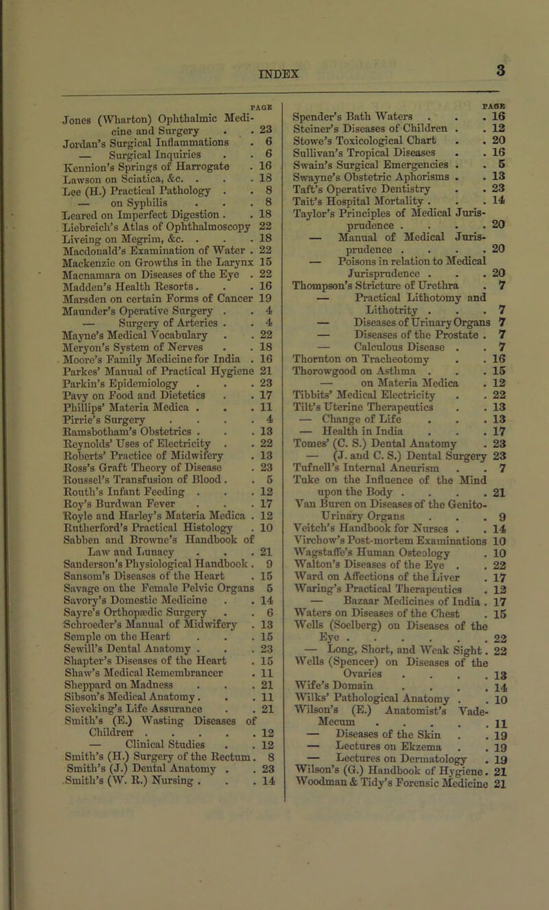 Jones (Wharton) Ophthalmic Medi- cine and Surgery . .23 Jordan’s Surgical Inflammations . 6 — Surgical Inquiries . . 6 Kennion’s Springs of Harrogate . 16 Lawson on Sciatica, &c. . . .18 Lee (H.) Practical Pathology . . 8 — on Syphilis . . .8 Learcd on Imperfect Digestion . . 18 Liehreich’s Atlas of Ophthalmoscopy 22 Liveing on Megrim, &c. . . .18 Macdonald’s Examination of Water . 22 Mackenzie on Growths in the Larynx 15 Macnamara on Diseases of the Eye . 22 Madden’s Health Resorts. . .16 Marsden on certain Forms of Cancer 19 Maunder’s Operative Surgery . . 4 — Surgery of Arteries . . 4 Mayne’s Medical Vocahulary . . 22 Meryon’s System of Nerves . . 18 Moore’s Family Medicine for India . 16 Parkes’ Manual of Practical Hj'gicne 21 23 17 11 4 13 22 13 23 5 12 17 12 10 21 9 15 5 14 6 13 15 23 15 11 21 11 21 12 12 8 23 14 Parkin’s Epidemiology Pavy on Food and Dietetics Phillips’ Materia Medica . Pirrie’s Surgery .... Eamshotham’s Obstetrics . Reynolds’ Uses of Electricity . Roberts’ Practice of Midwifery Ross’s Graft Theory of Disease Roussel’s Transfusion of Blood . Routh’s Infant Feeding . Roy’s Burdwan Fever Roylc and Harley’s Materia Mcdica . Rutherford’s Practical Histology Sabhen and Browne’s Handbook of Law and Iiunacy Sanderson’s Physiological Handbook. Sansom’s Diseases of the Heart Savage on the Female Pelvic Organs Savory’s Domestic Medicine Sayre’s Orthopasdic Surgery Schroeder’s Manual of Midwifery Semple on the Heart Sewill’s Dental Anatomy . Shapter’s Diseases of the Heart Shaw’s Medical Remembrancer Sheppard on Madness Sihson’s Medical Anatomy. Sieveking’s Life Assxmance Smith’s (E.) Wasting Diseases of Childreir — Clinical Studies Smith’s (H.) Surgery of the Rectum. Smith’s (J.) Dental Anatomy . Smith’s (W. R.) Nursing . PASS Spender’s Bath Waters . . .16 Steiner’s Diseases of Children . . 12 Stowe’s Toxicological Chart . . 20 Sullivan’s Tropical Diseases . .16 Swain’s Surgical Emergencies . . 6 Swayne’s Obstetric Aphorisms . . 13 Taft’s Operative Dentistry . . 23 Tait’s Hospital Mortality . . .14 Taylor’s Principles of Medical Juris- prudence . . . .20 — Manual of Medical Juris- prudence . . . .20 — Poisons in relation to Medical Jurisprudence . . .20 Thompson’s Stricture of Urethra . 7 — Practical Lithotomy and Lithotrity . . .7 — Diseases of Urinary Organs 7 — Diseases of the Prostate . 7 — Calculous Disease . . 7 Thornton on Tracheotomy . . 16 Thorowgood on Asthma . . .15 — on Materia Mcdica . 12 Tibbits’ Medical Electricity . . 22 Tilt’s Uterine Therapeutics . . 13 — Change of Life . . .13 — Health in India . . .17 Tomes’ (C. S.) Dental Anatomy . 23 — (J. and C. S.) Dental Surgery 23 Tufnell’s Internal Aneurism . . 7 Tuke on the Influence of the Mind upon the Body . . . .21 Van Bnren on Diseases of the Genito- urinary Organs . . .9 Veitch’s Handbook for Nurses . . 14 Virchow’s Post-mortem Examinations 10 Wagstafle’s Human Osteology . 10 Walton’s Diseases of the Eye . . 22 Ward on Affections of the Liver . 17 Waring’s Practical Therapeutics . 12 — Bazaar Medicines of India . 17 Waters on Diseases of the Chest . 15 Wells (Soelberg) on Diseases of the Eye 22 — Long, Short, and Weak Sight. 22 VV’ella (Spencer) on Diseases of the Ovaries . . . .13 Wife’s Domain . . , .14 Wilks’ Pathological Anatomy . . 10 Wilson’s (E.) Anatomist’s Vade- Mecum — Diseases of the Skin . . 19 — Lectures on Ekzema . . 19 — Lectures on Dermatology . 19 Wilson’s (G.) Handbook of Hygiene. 21 Woodman & Tidy’s Forensic Medicine 21