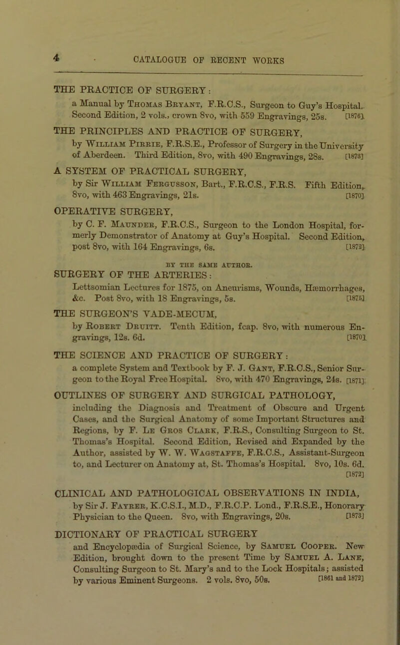 THE PRACTICE OF SURGERY: a Manual by Thomas Beyant, F.R.O.S., Surgeon to Guy’s Hospital. Second Edition, 2 vols., crown 8vo, with 659 Engi-avings, 25s. [I876j THE PRINCIPLES AND PRACTICE OF SURGERY, by William Pieeie, F.R.S.E., Professor of Surgery in the University of Aberdeen. Third Edition, 8vo, with 490 Engravings, 28s. [WS] A SYSTEM OF PRACTICAL SURGERY, by Sir William Feegusson, Bart., F.R.C.S., F.R.S. Fifth Edition,. 8vo, with 463 Engravings, 2Is. [1870] OPERATIVE SURGERY, by C. F. Maundee, F.R.C.S., Surgeon to the London Hospital, for- merly Demonstrator of Anatomy at Guy’s Hospital. Second Edition, post 8vo, with 164 Engravings, 6s. [1872] BY THE SAME AUTHOB. SURGERY OF THE ARTERIES: Lettsomian Lectures for 1875, on Aneurisms, Wounds, HaemoiThages, Ac. Post 8vo, with 18 Engravings, 5s. [1875] TELE SURGEON’S VADE-MECUM, by Robeet Deuitt. Tenth Edition, fcap. 8vo, with numerous En- gravings, 12s. 6d. [18701 THE SCIENCE AND PRACTICE OF SURGERY: a complete System and Textbook by F. J. Gant, F.R.O.S., Senior Sur- geon to the Royal Free Hospital. 8vo, with 470 Engravings, 24s. [iSTi] OUTLINES OF SURGERY AND SURGICAL PATHOLOGY, including the Diagnosis and Treatment of Obscure and Urgent Cases, and the Surgical Anatomy of some Important Structures and Regions, by F. Le Geos Claek, F.R.S., Consulting Surgeon to St. Thomas’s Hospital. Second Edition, Revised and Expanded by the Author, assisted by W. W. Waostaffe, F.R.C.S., Assistant-Surgeon to, and Lecturer on Anatomy at, St. Thomas’s Hospital. 8vo, 10s. 6d. [1872] CLINICAL AND PATHOLOGICAL OBSERVATIONS IN INDIA, by Sir J. Fayeee, K.C.S.I., M.D., F.R.C.P. Lond., F.R.S.E., Honorary Physician to the Queen. 8vo, with Engravings, 20s. D873J DICTIONARY OF PRACTICAL SURGERY and Encycloptedia of Surgical Science, by Samuel Coopee. New Edition, brought down to the present Time by Samuel A. Lane, Consulting Surgeon to St. Mary’s and to the Lock Hospitals; assisted by various Eminent Surgeons. 2 vols. 8vo, 50s.