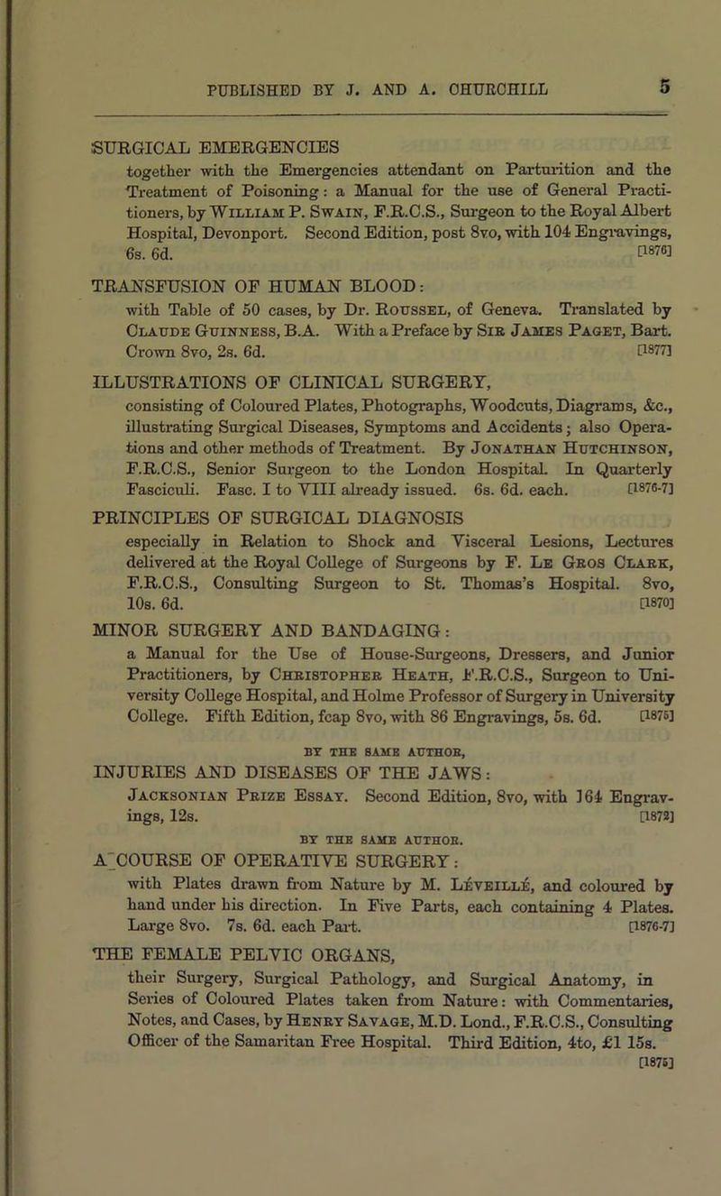 SURGICAL EMERGENCIES together with the Emergencies attendant on Partmation and the Treatment of Poisoning: a Manual for the use of General Practi- tioners, by William P. Swain, F.R.C.S., Surgeon to the Royal Albert Hospital, Devonport. Second Edition, post 8vo, with 104 Engiuvings, 6s. 6d. P876] TRANSFUSION OF HUMAN BLOOD: with Table of 50 cases, by Dr. Roussel, of Geneva. Translated by Claude Guinness, B.A. With a Preface by SiE James Paget, Bart. Crown 8vo, 2s. 6d. D877] ILLUSTRATIONS OF CLINICAL SURGERY, consisting of ColouredPlates, Photographs, Woodcuts, Diagrams, &c., illustrating Sui'gical Diseases, Symptoms and Accidents; also Opera- tions and other methods of Treatment. By Jonathan Hutchinson, F.R.C.S., Senior Surgeon to the London Hospital In Quarterly Fasciculi. Fasc. I to VIII ali’eady issued. 6s. 6d. each. D876-7] PRINCIPLES OF SURGICAL DIAGNOSIS especially in Relation to Shock and Visceral Lesions, Lectures delivered at the Royal College of Surgeons by F. Le Geos Claek, F.R.C.S., Consulting Surgeon to St. Thomas’s Hospital. 8vo, 10s. 6d. [1870] MINOR SURGERY AND BANDAGING: a Manual for the Use of House-Surgeons, Dressers, and Junior Practitioners, by Cheistophee Heath, h'.R.C.S., Surgeon to Uni- versity College Hospital, and Holme Professor of Surgery in University College. Fifth Edition, fcap 8vo, with 86 Engravings, 5s. 6d. [1875] BT THE same AUTHOB, INJURIES AND DISEASES OF THE JAWS: Jacksonian Peize Essay. Second Edition, 8vo, with 164 Engrav- ings, I2s. [187S] BY THE SAME AUTHOB. A^COURSE OF OPERATIVE SURGERY: with Plates drawn from Nature by M. Leveille, and coloured by hand under his direction. In Five Parts, each containing 4 Plates. Large 8vo. 7s. 6d. each Pai-t. [1876-7] THE FEMALE PELVIC ORGANS, their Surgery, Surgical Pathology, and Surgical Anatomy, in Series of Coloured Plates taken from Nature: with Commentaries, Notes, and Cases, by Heney Savage, M.D. Lond., F.R.C.S., Consulting OflScer of the Samaritan Fi-ee Hospital. Third Edition, 4to, £T 15s. [1876]
