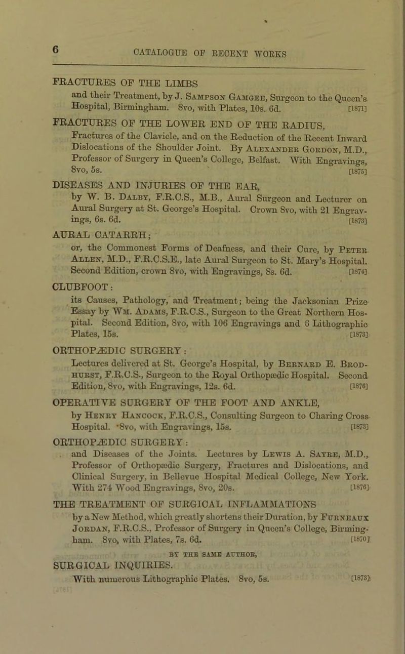 FRACTURES OF THE LIMBS and theii’ Treatment, by J. Sampson Gamqee, Surgeon to the Queen’s Hospital, Bii-mingham. 8vo, with Plates, 10s. 6d. 0871] FRACTURES OF THE LOWER END OF THE RADIUS, Fractures of the ClaTicle, and on the Reduction of the Recent Inward Dislocations of the Shoulder Joint. By Alexander Gordon, M.D., Professor of Surgery in Queen’s College, Belfast. With Engravings, 8vo, 6s. [1875] DISEASES AND INJURIES OF THE EAR, by W. B. Dalbt, F.R.C.S., M.B., Aural Surgeon and Lecturer on Aural Surgery at St. George’s Hospital. Crown 8vo, with 21 Engi-av- ings, 6s. 6d. [1873] AURAL CATARRH; or, the Commonest Forms of Deafness, and their Cure, by Peter Allen, M.D., F.R.C.S.E., late Aural Surgeon to St. Maiy’s Hospital. Second Edition, crown 8vo, with Engravings, 8s. 6d. U87U CLUBFOOT: its Causes, Pathology, and Treatment; being the Jacksonian Prize Essay by Wm. Adams, F.R.C.S., Surgeon to the Great Northern Hos- pital. Second Edition, 8vo, with 106 Engravings and 6 Lithographic Plates, 15s. [1873] ORTHOPAEDIC SURGERY : Lectures delivered at St. George’s Hospital, by Bernard E. Brod- hdrst, F.R.C.S., Surgeon to the Royal Orthopiudic Hospital. Second Edition, 8vo, with Engravings, 12s. 6d. [1876] OPERATIVE SDRGERY OF THE FOOT AND ANKLE, by Henry Hancock, F.R.C.S., Consulting Surgeon to Charing Cross Hospital. Syo, with Engravings, 15s. [1873] ORTHOPAEDIC SURGERY : . and Diseases of the Joints. Lectures by Lewis A. Sayre, M.D., Professor of Orthopaidic Surgery, Fractures and Dislocations, and Clinical Surgeiy, in Bellevue Hospital Medical College, New York. With 274 Wood Engiavings, 8vo, 20s. [1876] THE TREATMENT OF SURGICAL INFLAMMATIONS by a New Method, which gi-catly shortens their Duration, by Furneaux Jordan, F.R.C.S., Professor of Surgery in Queen’s College, Birming- ham. 8vo, with Plates, 7s. 6d. [1870] BY TUB SAME ACTHOE, SURGICAL INQUIRIES. With numerous Lithographic Plates. 8vo, 5s. [18731