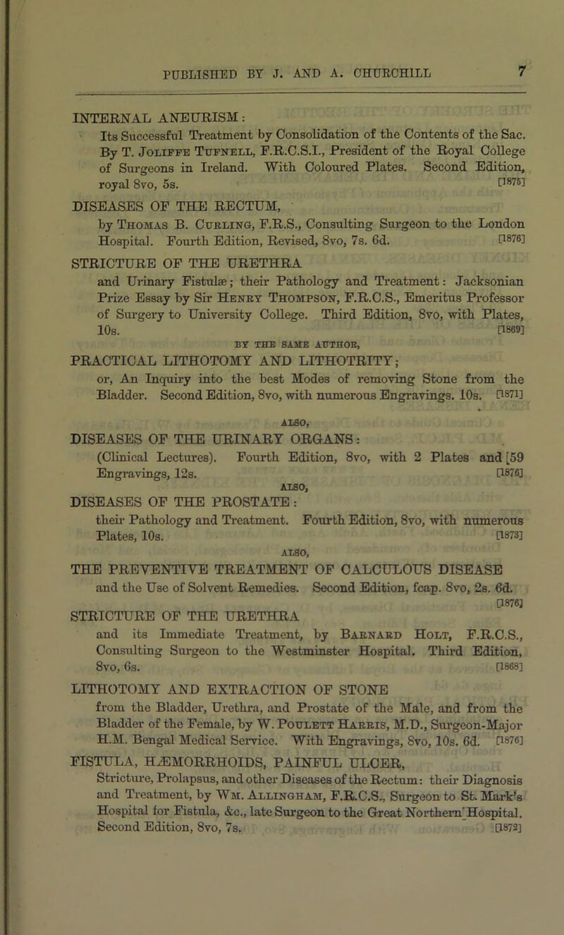 INTERNAL ANEURISM: Its Successful Ti-eatment by Consolidation of the Contents of the Sac. By T. JoLiPFE Ttjfnell, F.R.C.S.I., President of the Royal College of Surgeons in Ireland. With Coloured Plates. Second Edition, royal 8vo, 5s. [1876] DISEASES OF THE RECTUM, by Thomas B. Curling, F.R.S., Consulting Surgeon to the London Hospital. Fourth Edition, Revised, 8vo, 7s. 6d. [1876] STRICTURE OF THE URETHRA and Ui-inary Fistulas; their Pathology and Treatment: Jacksonian Prize Essay by Sir Henry Thompson, F.R.C.S., Emeritus Professor of Surgei’y to University College. Third Edition, 8vo, vnth Plates, 10s. [1869] BY THE SAME AUTHOR, PRACTICAL LITHOTOMY AND LITHOTRITT; or. An Inquiry into the best Modes of removing Stone from the Bladder. Second Edition, 8vo, with numerous Engravings. 10s. H87i] ALSO, DISEASES OF THE URINARY ORGANS: (Clinical Lectures). Fourth Edition, 8vo, with 2 Plates and [59 Engravings, 12s. D876] ALSO, DISEASES OP THE PROSTATE: their Pathology and Ti-eatment. Fourth Edition, 8vo, with numerous Plates, 10s. [1873] ALSO, THE PREVENTIVE TREATMENT OP CALCULOUS DISEASE and the Use of Solvent Remedies. Second Edition, fcap. 8vo, 2s. 6d. [1876] STRICTURE OF THE URETHRA and its Immediate Treatment, by Barnard Holt, F.R.C.S., Consulting Sm-geon to the Westminster Hospital. Third Edition, 8vo, 6s. [1868] LITHOTOMY AND EXTRACTION OF STONE from the Bladder, Urethra, and Prostate of the Male, and from the Bladder of the Female, by W. PouLETT Harris, M.D., Surgeon-Major H.M. Bengal Medical Service. With Engravings, 8vo, 10s. 6d. D876] FISTULA, HEMORRHOIDS, PAINFUL ULCER, Stricture, Prolapsus, and other Diseases of the Rectum: their Diagnosis and Treatment, by Wm. Allingham, P.R.C.S., Surgeon to St. Mark’s Hospital for Fistula, &c., late Surgeon to the Great Northern'Hospital. Second Edition, 8vo, 7s. [1873]