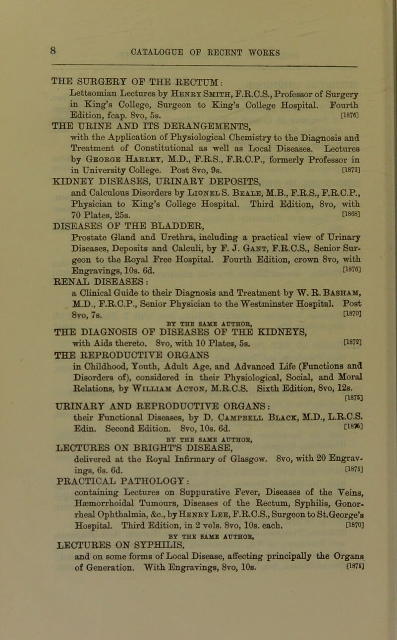 THE SURGERY OF THE RECTUM: Lettsomian Lectures by Henry Smith, F.R.O.S., Professor of Surgery in King’s College, Surgeon to King’s College Hospital. Fourth Edition, fcap. 8vo, 5s. 0878] THE URINE AND ITS DERANGEMENTS, with the Application of Physiological Chemistry to the Diagnosis and Treatment of Constitutional as well as Local Diseases. Lectures by George Harley, M.D., F.R.S., F.R.C.P., formerly Professor in in University College. Post 8vo, 9s. U872] KIDNEY DISEASES, URINARY DEPOSITS, and Calculous Disorders by Lionel S. Beale, M.B., F.R.S., F.R.C.P., Physician to King’s College Hospital. Third Edition, 8vo, with 70 Plates, 25s. U868] DISEASES OF THE BLADDER, Prostate Gland and Urethra, including a practical view of Urinary Diseases, Deposits and Calculi, by F. J. Gant, F.R.C.S,, Senior Sur- geon to the Royal Free Hospital. Fourth Edition, crown 8vo, with Engravings, 10s. 6d. U876] RENAL DISEASES: a Clinical Guide to their Diagnosis and Treatment by W. R. Basham, M.D., F.R.C.P., Senior Physician to the Westminster Hospital. Post 8VO, 7s. G870] BY THB SAME AUTHOR, THE DIAGNOSIS OF DISEASES OF THE KIDNEYS, with Aids thereto. 8vo, with 10 Plates, 5s. U872] THE REPRODUCTIYE ORGANS in Childhood, Youth, Adult Age, and Advanced Life (Functions and Disorders of), considered in their Physiological, Social, and Moral Relations, by William Acton, M.R.C.S. Sixth Edition, 8vo, 12s. [1878] URINARY AND REPRODUCTIVE ORGANS: their Functional Diseases, by D. Campbell Black, M.D., L.R.C.S. Edin. Second Edition. 8vo, 10s. 6d. [1876] BY THB SAKE AUTHOR, LECTURES ON BRIGHT’S DISEASE, delivered at the Royal Infirmary of Glasgow. 8vo, with 20 Engrav- ings, 6s. 6d. [1876] PRACTICAL PATHOLOGY: containing Lectures on Suppurative Fever, Diseases of the Veins, Haemorrhoidal Tumours, Diseases of the Rectum, Syphilis, Gonor- rheal Ophthalmia, &c., by Henry Lee, F.R.O.S., Surgeon to St.George’s Hospital. Third Edition, in 2 vols. 8vo, 10s. each. [1870] BY THE BAKE AUTHOR, LECTURES ON SYPHILIS, and on some forms of Local Disease, affecting principally the Organs of Generation. With Engravings, 8vo, 10s. 0*76]