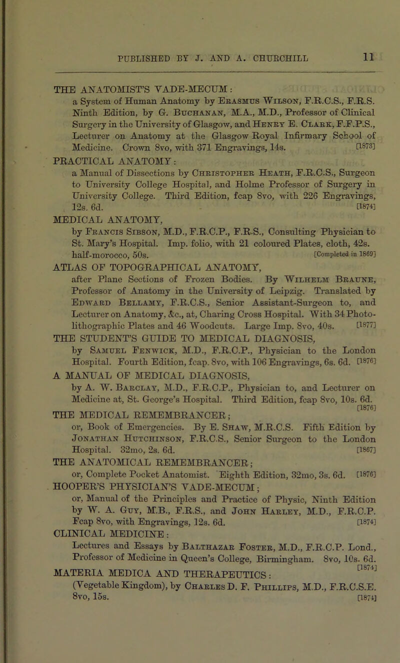 THE ANATOMIST’S VADE-MECUM: a System of Human Anatomy by Eeasmtts Wilson, F.R.C.S., F.R.S. Ninth Edition, by G. Buchanan, M.A., M.D., Professor of Clinical Surgeiy in the University of Glasgow, and Heney E. Claek, F.F.P.S., Lecturer on Anatomy at the Glasgow Royal Infirmary School of Medicine. Crown 8vo, with 371 Engravings, 14s. [1873] PRACTICAL ANATOMY: a Manual of Dissections by Cheistophee Heath, F.R.C.S., Surgeon to University College Hospital, and Holme Professor of Surgery in University College. Third Edition, fcap 8vo, with 226 Engravings, 12s. 6d. [1874] MEDICAL ANATOMY, by Feancis Sibson, M.D., F.R.C.P., F.R.S., Consulting Physician to St. Mary’s Hospital. Imp. folio, with 21 coloured Plates, cloth, 42s. half-morocco, 50s. [Completed in 1869] ATLAS OP TOPOGRAPHICAL ANATOMY, after Plane Sections of Frozen Bodies. By Wilhelm Beaune, Professor of Anatomy in the University of Leipzig. Translated by Euwaed Bellamy, F.R.C.S., Senior Assistant-Surgeon to, and Lecturer on Anatomy, &c., at. Charing Cross Hospital. With 34 Photo- lithographic Plates and 46 Woodcuts. Large Imp. 8vo, 40s. [1877] THE STUDENT’S GUIDE TO MEDICAL DIAGNOSIS, by Samuel Fenwick, M.D., F.R.C.P., Physician to the London Hospital. Fourth Edition, fcap. 8vo, with 106 Engravings, 6s. 6d. [1876] A MANUAL OF MEDICAL DIAGNOSIS, by A. W. Baeclay, M.D., F.R.C.P., Physician to, and Lecturer on Medicine at, St. George’s Hospital. Third Edition, fcap 8vo, 10s. 6d. [1876] THE MEDICAL REMEMBRANCER; or. Book of Emergencies. By E. Shaw, M.R.C.S. Fifth Edition by Jonathan Hutchinson, F.R.C.S., Senior Sm-geon to the London Hospital. 32mo, 2s. 6d. [1867] THE ANATOMICAL REMEMBRANCER; or. Complete Pocket Anatomist. Eighth Edition, 32mo, 3s. 6d. [1876] HOOPER’S PHYSICIAN’S VADE-MECUM; or. Manual of the Pidnciples and Practice of Physic, Ninth Edition by W. A. Guy, M.B., F.R.S., and John Haeley, M.D., F.R.C.P. Fcap 8vo, with Engravings, 12s. 6d. [1874] CLINICAL MEDICINE: Lectures and Essays by Balthazae Fostee, M.D., F.R.C.P. Lond., Professor of Medicine in Queen’s College, Birmingham. 8vo, 10s. 6d. MATERIA MEDICA AND THERAPEUTICS: *'^*^*^ (Vegetable Kingdom), by Chaeles D. F. Phillips, M.D., F.R.C.S.E. 8vo, 15s. 0874]