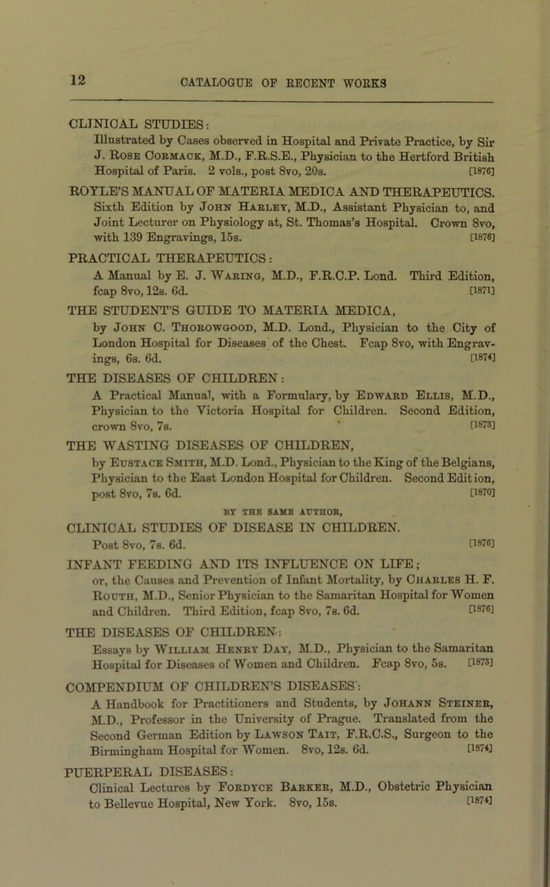 CLINICAL STUDIES: Illustrated by Cases observed in Hospital and Private Practice, by Sir J. Rose Coemack, M.D., F.R.S.E., Physician to the Hertford British Hospital of Paris. 2 vols., post 8vo, 20s. [1876] ROYLE’S MANUAL OF MATERIA MEDICA AND THERAPEUTICS. Sixth Edition by John Haelet, M.D., Assistant Physician to, and Joint Lecturer on Physiology at, St. Thomas’s Hospital, Crown 8vo, with 139 Engravings, 15s. [1876] PRACTICAL THERAPEUTICS: A Manual by E. J. Waeing, M.D., F.R.C.P. Lond. Third Edition, fcap 8vo, 12s. 6d. [I87i] THE STUDENT’S GUIDE TO MATERIA MEDICA, by John C. Thoeowqood, M.D. Lond., Physician to the City of London Hospital for Diseases of the Chest. Fcap 8vo, with Engrav- ings, 6s. 6d. [187U THE DISEASES OF CHILDREN: A Practical Manual, with a Formulary, by Edwaed Ellis, M.D., Physician to the Victoria Hospital for Children. Second Edition, crown 8VO, 7s. ‘ [1873] THE WASTING DISEASES OF CHILDREN, by Eustace Smith, M.D. Lond., Physician to the King of the Belgians, Physician to the East London Hospital for Children. Second Edition, post 8vo, 7s. 6d. G870] BY THE SAME AUTUOB, CLINICAL STUDIES OF DISEASE IN CHILDREN. Post 8vo, 7s. 6d. [1876] INFANT FEEDING AND ITS INFLUENCE ON LIFE ; or, the Causes and Prevention of Infant Mortality, by Charles H. F. Routh, M.D., Senior Physician to the Samaritan Hospital for Women and Children. Third Edition, fcap 8vo, 7s. 6d. G876] THE DISEASES OF CHILDREN: Essays by William Henry Day', M.D., Physician to the Samaritan Hospital for Diseases of Women and Childi-en. Fcap 8vo, 5s. 0878] COMPENDIUM OF CHILDRENS DISEASES': A Handbook for Practitioners and Students, by Johann Steiner, M.D., Professor in the University of Prague. Translated from the Second German Edition by Lawson Tait, F.R.C.S., Surgeon to the Birmingham Hospital for Women. 8vo, 12s. 6d. G87*] PUERPERAL DISEASES: Clinical Lectures by Fordyce Barker, M.D., Obstetric Physician to Bellevue Hospital, New York. 8vo, 15s.