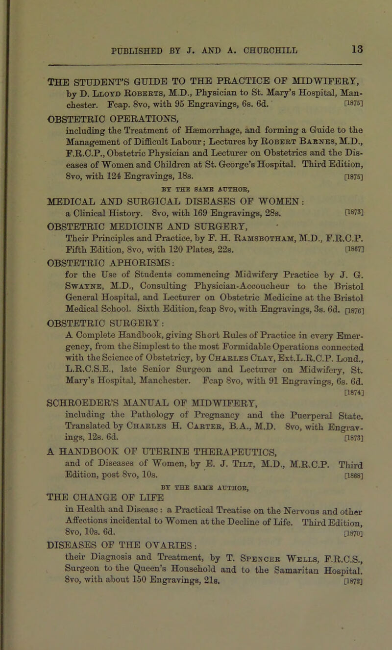 THE STUDENT’S GUIDE TO THE PRACTICE OF MIDWEPERT, by D. Lloyd Roberts, M.D., Physician to St. Mary’s Hospital, Man- chester. Fcap. 8vo, with 95 Engravings, 6s. 6d. P875] OBSTETRIC OPERATIONS, including the Treatment of Haemorrhage, and forming a Guide to the Management of DifiScult Labour; Lectures by Robert Barnes, M.D., F.R.C.P., Obstetric Physician and Lecturer on Obstetrics and the Dis- eases of Women and Childi-en at St. George’s Hospital. Thii-d Edition, 8vo, with 124 Engravings, 18s. [1875] BY THE SAME AUTHOR, MEDICAL AND SURGICAL DISEASES OF WOMEN: a Clinical Histoiy. 8vo, with 169 Engravings, 28s. U873] OBSTETRIC MEDICINE AND SURGERY, Their Pi-inciples and Practice, by F. H. Ramsbotham, M.D., F.R.C.P. Fifth Edition, 8vo, with 120 Plates, 22s. [1867] OBSTETRIC APHORISMS: for the Use of Students commencing Midwifery Practice by J. G. Swatne, M.D., Consulting Physician-Accoucheur to the Bristol General Hospital, and Lecturer on Obstetric Medicine at the Bristol Medical School. Sixth Edition, fcap 8vo, with Engi'avings, 3s. 6d. [i876] OBSTETRIC SURGERY: A Complete Handbook, giving Short Rules of Practice in every Emer- gency, from the Simplest to the most Formidable Operations connected with the Science of Obstetricy, by Charles Clay, Ext.L.R.C.P. Lond., L.R.C.S.E., late Senior Surgeon and Lecturer on Midwifeiy, St. Mary’s Hospital, Manchester. Fcap 8vo, with 91 Engi-avings, 6s. 6d. [187+] SCHROEDER’S MANUAL OF MIDWIFERY, including the Pathology of Pregnancy and the Puerperal State. Translated by Charles H. Carter, B.A., M.D. 8vo, with Engrav- ings, 12s. 6d. P873] A HANDBOOK OF UTERINE THERAPEUTICS, and of Diseases of Women, by E. J. Tilt, M.D., M.R.C.P. Third Edition, post 8vo, 10s. P888] BY THE SAME AUTHOR, THE CHANGE OF LIFE in Health and Disease: a Practical Treatise on the Nervous and other Affections incidental to Women at the Decline of Life. Thfr-d Edition, 8vo, 10s. 6d. P870] DISEASES OF THE OVARIES: their Diagnosis and Treatment, by T. Spencer Wells, F.R.C.S., Surgeon to the Queen’s Household and to the Samaritan Hospital! 8vo, with about 160 Engi'avings, 21s. [1872]
