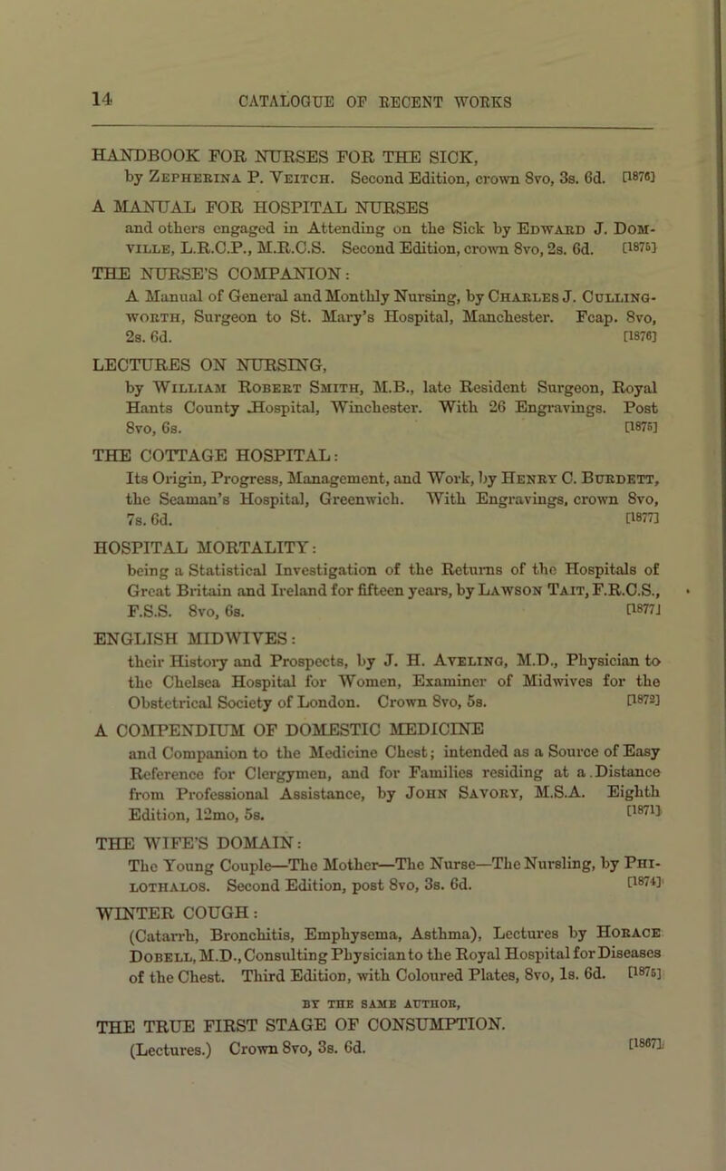 HANDBOOK FOR NURSES FOR THE SICK, by Zepheeina P. Veitch. Second Edition, crown 8vo, 3s. 6d. 0878] A MANUAL FOR HOSPITAL NURSES and others engaged in Attending on the Sick by Edward J. Dom- viLLE, L.R.C.P., M.R.O.S. Second Edition, crown 8vo, 2s. 6d. C1876J THE NURSE’S COMPANION: A Manual of General and Monthly Nursing, by Charles J. Cdlling- woRTH, Surgeon to St. Mary’s Hospital, Manchester. Fcap. 8vo, 2s. 6d. [1876] LECTURES ON NURSING, by William Robert Smith, M.B., late Resident Surgeon, Royal Hants County Uospital, Winchester. With 26 Engravings. Post 8vo, 6s. [1876] THE COTTAGE HOSPITAL: Its Origin, Progress, Management, and Work, by Henry C. Bdedett, the Seaman’s Hospital, Greenwich. With Engravings. cro\vn 8vo, 7s. 6d. [1877] HOSPITAL MORTALITY: being a Statistical Investigation of the Returns of the Hospitals of Great Britain and Ireland for fifteen years, by Lawson Tait, F.R.O.S., F.S.S. 8vo, 6s. G877J ENGLISH MID WIVES: their Histoiy and Prospects, by J. H. Avelinq, M.D., Physician to the Chelsea Hospital for Women, Examiner of Midwives for the Obstetrical Society of London. Crown 8vo, 5s. G873] A COMPENDIUM OF DOMESTIC MEDICINE and Companion to the Medicine Chest; intended as a Source of Easy Reference for Clergymen, and for Families residing at a Distance from Professional Assistance, by John Savory, M.S.A. Eighth Edition, 12mo, 5s. tWU THE WIFE’S DOMAIN: The Young Couple—The Mother—Tlie Nurse—The Nursling, by Phi- lothalos. Second Edition, post 8vo, 3s. 6d. [1874]' WINTER COUGH: (Catarrh, Bronchitis, Emphysema, Asthma), Lectures by Horace Dobell, M.D., Consulting Physician to the Royal Hospital for Diseases of the Chest. Third Edition, with Coloured Plates, 8vo, Is. 6d. [1875] BY the same AUTHOE, THE TRUE FIRST STAGE OF CONSUMPTION. (Lectures.) Crown 8vo, 3s. 6d. [18671