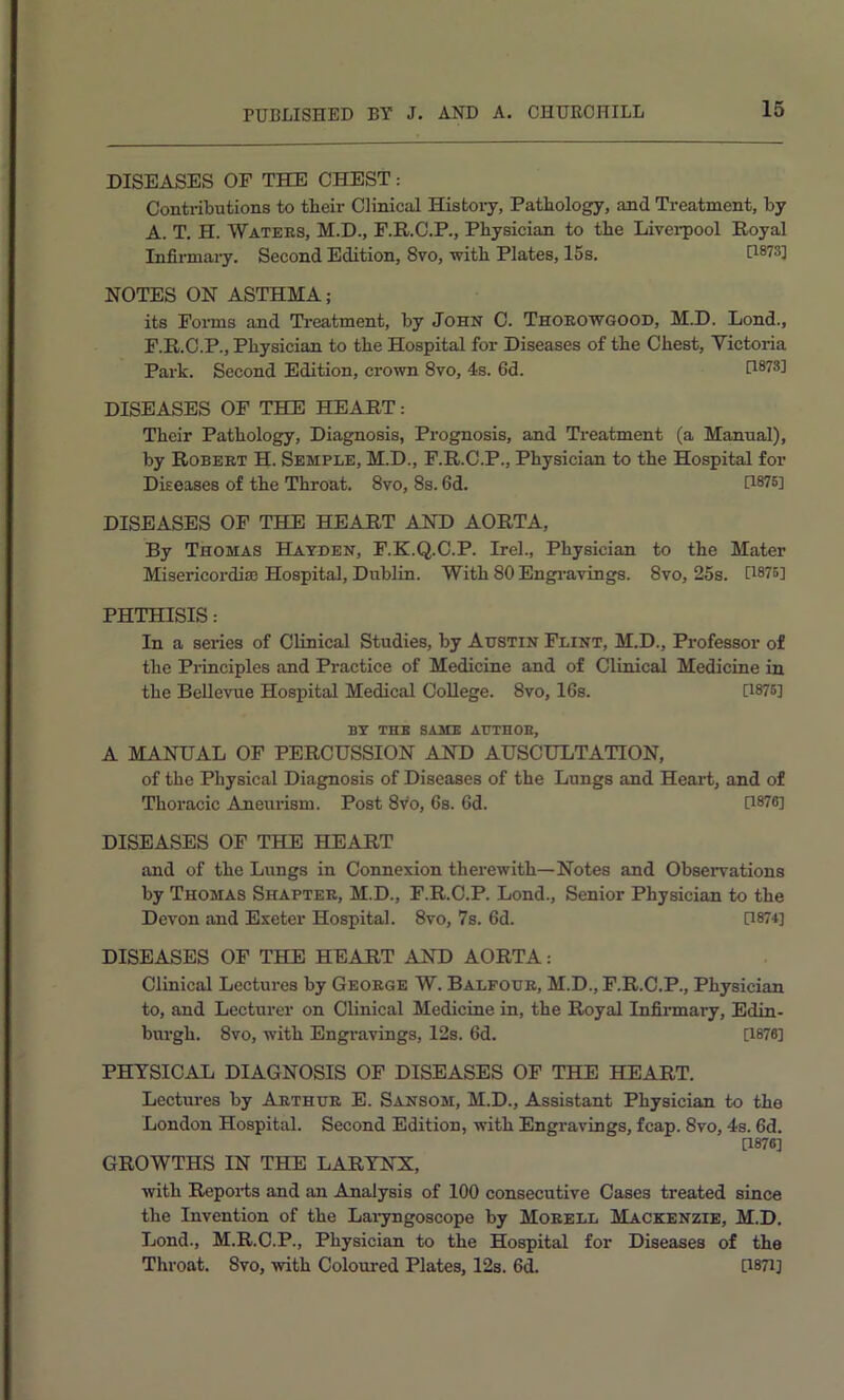 DISEASES OF THE CHEST: Contributions to tbeir Clinical History, Pathology, and Treatment, by A. T. H. Waters, M.D., F.R.C.P., Physician to the Liverpool Royal Infirmary. Second Edition, 8vo, with Plates, 15s. H873] NOTES ON ASTHMA; its Foi-ms and Ti-eatment, by John C. Thoeowgood, M.D. Lond., F.R.O.P., Physician to the Hospital for Diseases of the Chest, Victoria Park. Second Edition, crown 8vo, 4s. fid. [1873] DISEASES OF THE HEART: Their Pathology, Diagnosis, Prognosis, and Treatment (a Manual), by Robert H. Semple, M.D., F.R.C.P., Physician to the Hospital for Diseases of the Throat. 8vo, 8s. fid. U876] DISEASES OF THE HEART AND AORTA, By Thomas Hayden, F.K.Q.C.P. Irel., Physician to the Mater Misericordise Hospital, Dublin. With 80 Engi’avings. 8vo, 25s. [1875] PHTHISIS: In a series of Clinical Studies, by Austin Flint, M.D., Professor of the Pi-inciples and Practice of Medicine and of Clinical Medicine in the Bellevue Hospital Medical College. 8vo, Ifis. U875] BY THK SAME AUTHOE, A MANUAL OF PERCUSSION AND AUSCULTATION, of the Physical Diagnosis of Diseases of the Lungs and Heart, and of Thoracic Aneurism. Post 8vo, fis. fid. [1876] DISEASES OP THE HEART and of the Lungs in Connexion therewith—Notes and Observations by Thomas Shapter, M.D., F.R.O.P. Lond., Senior Physician to the Devon and Exeter Hospital. 8vo, 7s. fid. [1874] DISEASES OF THE HEART AND AORTA: Clinical Lectui'es by George W. Balfour, M.D., F.R.C.P., Physician to, and Lecturer on Clinical Medicine in, the Royal Infirmary, Edin- burgh. 8vo, with Engravings, I2s. fid. [1876] PHYSICAL DIAGNOSIS OP DISEASES OF THE HEART. Lectures by Arthur E. Sansom, M.D., Assistant Physician to the London Hospital. Second Edition, with Engravings, fcap. 8vo, 4s. fid. D876] GROWTHS IN THE LARYNX, with Reporis and an Analysis of 100 consecutive Cases treated since the Invention of the Laiyngoscope by Morell Mackenzie, M.D. Lond., M.R.C.P., Physician to the Hospital for Diseases of the Throat. 8vo, with Coloui'ed Plates, 12s. fid. [i87i]