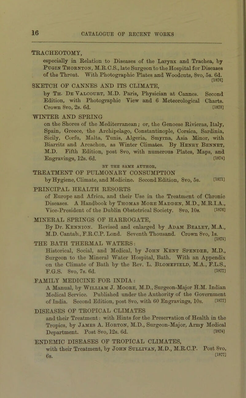 TRACHEOTOMY, especially in Relation to Diseases of the Lav3rnx and Trachea, hy Pugin Thoknton, M.R.C.S., late Surgeon to the Hospital for Diseases of the Throat. With Photogi'aphic Plates and Woodcuts, 8vo, 5s. 6d. [1876] SKETCH OF CANNES AND ITS CLIMATE, by Th. De Valcourt, M.D. Paris, Physician at Cannes. Second Edition, with Photographic View and 6 Meteorological Charts. Crown 8vo, 2s. 6d. [1878] WINTER AND SPRING on the Shores of the Mediterranean; or, the Genoese Rivieras, Italy, Spain, Greece, the Ai-chipelago, Constantinople, Corsica, Sardinia, Sicily, Corfu, Malta, Tunis, Algeria, Smyma, Asia Minor, with Biarritz and Arcachon, as Winter Climates. By Henry Bennet, M.D. Fifth Edition, post 8vo, with numerous Plates, Maps, and Engra\Tng8,12s. 6d. [1874] BY THE SAME AUTHOE, TREATMENT OF PULMONARY CONSUMPTION by Hygiene, Climate, and Medicine. Second Edition, 8vo, 5s. U87i] PRINCIPAL HEALTH RESORTS of Europe and Africa, and their Use in the Treatment of Chronic Diseases. A Handbook by Thomas More Madden, M.D., M.R.I.A., Vice-President of the Dublin Obstetrical Society. 8vo, 10s. G876] MINERAL SPRINGS OF HARROGATE, By Dr. Kennion. Revised and enlarged by Adam Bealey, M.A., M.D. Cantab., F.R.C.P. Lond. Seventh Thousand. Crown 8vo, Is. [1875] THE BATH THERMAL WATERS: Historical, Social, and Medical, by John Kent Spender, M.D., Surgeon to the Mineral Water Hospital, Bath. With an Appendix on the Climate of Bath by the Rev. L. Blomefield, M.A., F.L.S., F.G.S. 8vo, 7s. 6d. 0877] FAMILY MEDICINE FOR INDIA: A Manual, by William J. Moore, M.D., Siu'geon-Major H.M. Indian Medical Service. Published under the Authority of the Government of India. Second Edition, post 8vo, with 60 Engravings, 10s. 0877] DISEASES OF TROPICAL CLIMATES and their Treatment: with Hints for the Preseiwation of Health in the Tropics, by James A. Horton, M.D., Surgeon-Major, Anny Medical Department. Post 8vo, 12s. 6d. [1874] ENDEMIC DISEASES OF TROPICAL CLIMATES, with their Treatment, by John Sullivan, M.D., M.R.C.P. Post 8vo, 6s. 0877]