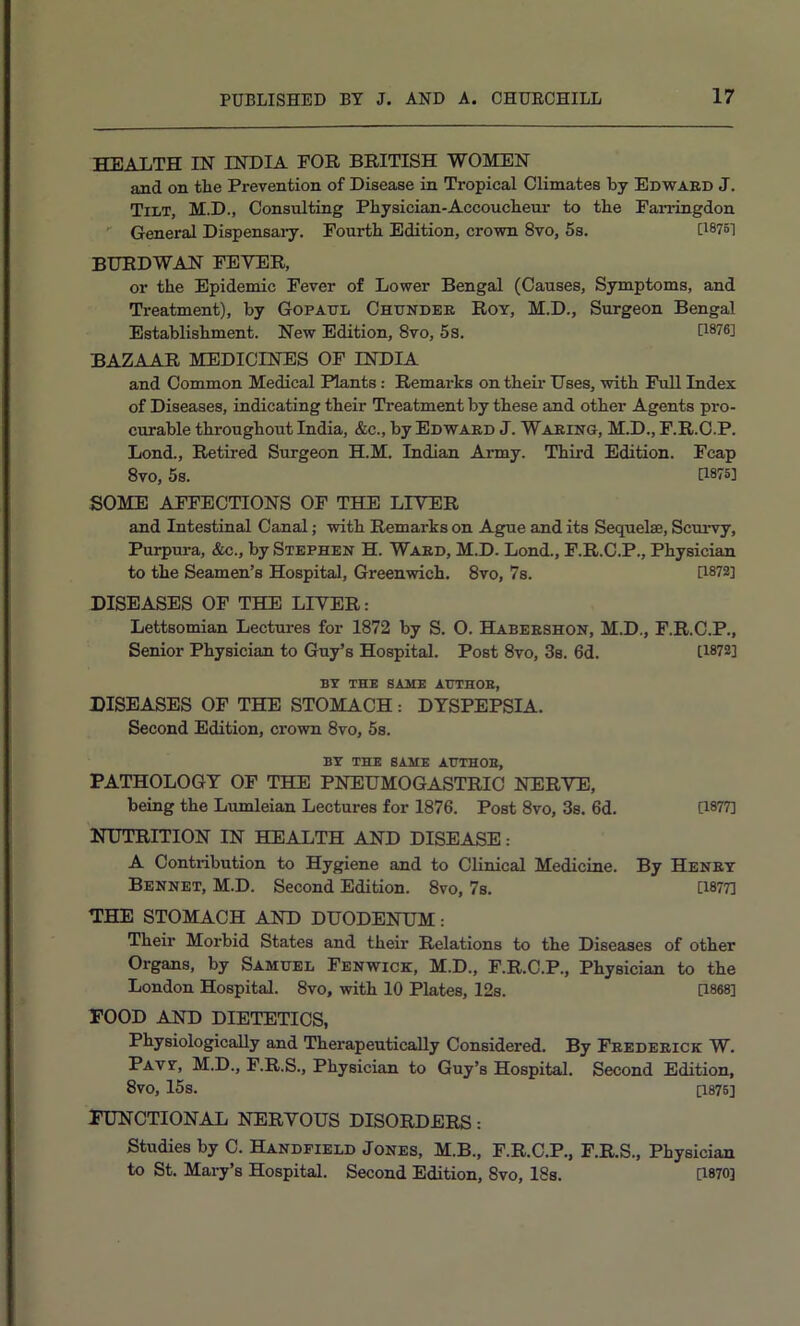 HEALTH IN INDIA FOR BRITISH WOMEN and on the Prevention of Disease in Tropical Climates by Edwaed J. Tilt, M.D., Consulting Physician-Accouchem' to the Farringdon ' General Dispensary. Fourth Edition, crown 8vo, 5s. U8751 BURDWAN FEVER, or the Epidemic Fever of Lower Bengal (Causes, Symptoms, and Treatment), by Gopatjl Chundee Roy, M.D., Surgeon Bengal Establishment. New Edition, 8vo, 5s. U®76] BAZAAR MEDICINES OF INDIA and Common Medical Plants: Remarks on their Uses, with Pull Index of Diseases, indicating their Treatment by these and other Agents pro- curable throughout India, &c., by Edwaed J. Waeinq, M.D., P.R.C.P. Lond., Retired Surgeon H.M. Indian Army. Third Edition. Fcap 8vo, 5s. U875] SOME AFFECTIONS OF THE LIVER and Intestinal Canal; with Remarks on Ague and its Sequelae, Scui’vy, Purpura, &c., by Stephen H. Waed, M.D. Lond., F.R.C.P., Physician to the Seamen’s Hospital, Greenwich. 8vo, 7s. U872] DISEASES OF THE LIVER: Lettsomian Lectures for 1872 by S. O. Habeeshon, M.D., F.R.C.P., Senior Physician to Guy’s Hospital. Post 8vo, 3s. 6d. [1872] BY THE SASIE AtTTHOE, DISEASES OF THE STOMACH : DYSPEPSIA. Second Edition, crown 8vo, 5s. BY THE SAME AHTHOE, PATHOLOGY OF THE PNEUMOGASTRIO NERVE, being the Lumleian Lectures for 1876. Post 8vo, 3s. 6d. U877] NUTRITION IN HEALTH AND DISEASE: A Contribution to Hygiene and to Clinical Medicine. By Henet Bennet, M.D. Second Edition. 8vo, 7s. U877] THE STOMACH AND DUODENUM: Their Morbid States and their Relations to the Diseases of other Organs, by Samuel Fenwick, M.D., F.R.C.P., Physician to the London Hospital. 8vo, with 10 Plates, 12s. [1868] FOOD AND DIETETICS, Physiologically and Therapeuticadly Considered. By Feedeeick W. Pavy, M.D., F.R.S., Physician to Guy’s Hospital. Second Edition, 8vo, 15s. [1876] FUNCTIONAL NERVOUS DISORDERS: Studies by C. Handfield Jones, M.B., F.R.C.P., F.R.S., Physician to St. Mary’s Hospital. Second Edition, 8vo, 18s. [1870]