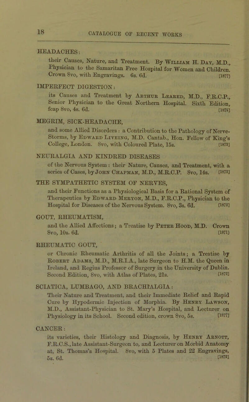 HEADACHES: their Causes, Nature, and Treatment. By William H. Day, M.D., Physician to the Samaritan Free Hospital for Women and Children. Crown 8vo, with Engi'avings. 6s. 6d. [1877] IMPERFECT DIGESTION: its Causes and Treatment by Aethue Leaeed, M.D., F.R.C.P., Senior Physician to the Great Northern Hospital. Sixth Edition, fcap 8vo, 4s. 6d. [1876] MEGRIM, SICK-HEADACHE, and some Allied Disorders : a Contribution to the Pathology of Neiwe- Storms, by Edwaed Liteing, M.D. Cantab., Hon. Fellow of King’s College, London. 8vo, with Coloured Plate, 15s. [1873] NEURALGIA AND KINDRED DISEASES of the Nervous System : their Nature, Causes, and Treatment, with a series of Cases, by John Chapman, M.D., M.R.C.P. 8vo, I4s. U87S] THE SYMPATHETIC SYSTEM OF NERVES, and their Functions as a Physiological Basis for a Rational System of Therapeutics by Edwaed Meeton, M.D., F.R.C.P., Physician to the Hospital for Diseases of the Nervous System. 8vo, 3s. 6d. P873] GOUT, RHEUMATISM, and the AUicd Affections; a Treatise by Petee Hood, M.D. Crown 8vo, lOs. 6d. [1871] RHEUMATIC GOUT, or Chronic Rheumatic Aiihritis of all the Joints; a Treatise by Robeet Adams, M.D., M.R.I.A., late Surgeon to H.M. the Queen in Irehmd, and Regius Professor of Surgery in the University of Dublin. Second Edition, 8vo, with Atlas of Plates, 21s. SCIATICA, LUMBAGO, AND BRACHIALGIA: Their Natui'C and Ti-eatment, and their Immediate Relief and Rapid Cure by Hypodermic Injection of Morphia. By Heney Lawson, M.D., Assistant-Physician to St. Mail’s Hospital, and Lectui'cr on Physiology in its School. Second edition, crown 8vo, 5s. Ci®77] CANCER: its varieties, their Histology and Diagnosis, by Heney Aenott, F.R.C.S.,late Assistant-Surgeon to, and Lecturer on Morbid Anatomy at, St. Thomas’s Hospital. 8vo, with 5 Plates and 22 Engi’avings, 5s. 6d. P®’'*!