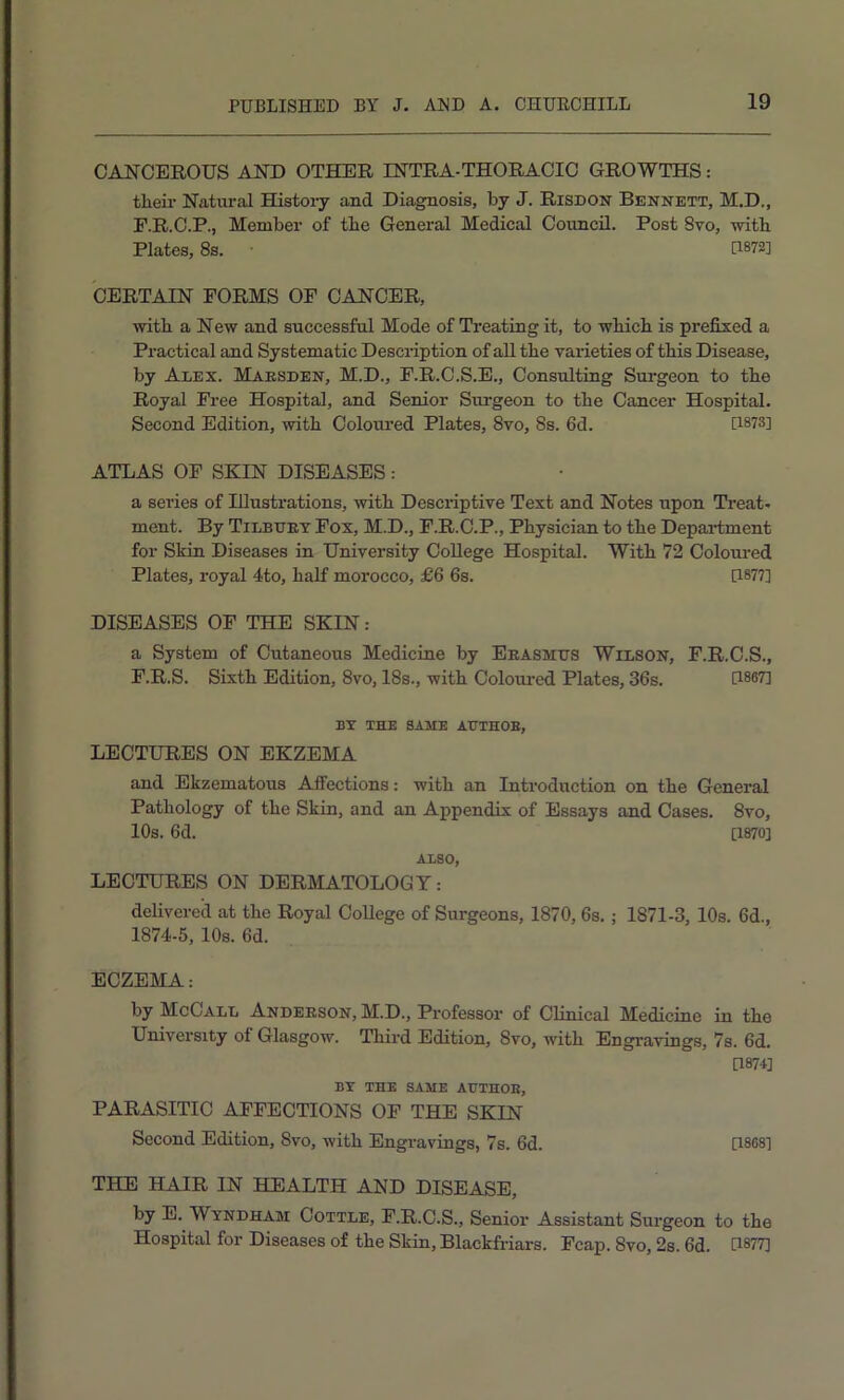 CANCEROUS AND OTHER INTRA-THORACIC GROWTHS: their Natural Histoiy and Diagnosis, by J. Risdon Bennett, M.D., E. R.C.P., Member of the General Medical Council. Post Svo, with Plates, 8s. U872] CERTAIN FORMS OF CANCER, with a New and successful Mode of Treating it, to which is prefixed a Practical and Systematic Description of all the varieties of this Disease, by Alex. Maesden, M.D., P.R.C.S.E., Consulting Surgeon to the Royal Free Hospital, and Senior Surgeon to the Cancer Hospital. Second Edition, with Coloui’ed Plates, Svo, 8s. 6d. [1873] ATLAS OF SKIN DISEASES : a series of Illustrations, with Descriptive Text and Notes upon Treat- ment. By Tilbuet Fox, M.D., F.R.C.P., Physician to the Department for Skin Diseases in University College Hospital. With 72 Coloui-ed Plates, royal 4to, half morocco, £6 6s. [1877] DISEASES OF THE SKIN: a System of Cutaneous Medicine by Eeasmtjs Wilson, F.R.C.S., F. R.S. Sixth Edition, 8vo, I8s., with Coloui-cd Plates, 36s. [1867] BY THE SAME AUTHOE, LECTURES ON EKZEMA and Ekzematous Affections: with an Introduction on the General Pathology of the Skin, and an Appendix of Essays and Cases. 8vo, 10s. 6d. [1870] ALSO, LECTURES ON DERMATOLOGY: delivered at the Royal College of Surgeons, 1870,6s.; 1871-3, 10s. 6d., 1874-5, 10s. 6d. ECZEMA: by McCall Andeeson, M.D., Professor of Clinical Medicine in the University of Glasgow. Third Edition, 8vo, with Engravings, 7s. 6d. D874] BY THE SAME AUTHOE, PARASITIC AFFECTIONS OF THE SKIN Second Edition, 8vo, with Engravings, 7s. 6d. [1868] THE HAIR IN HEALTH AND DISEASE, by E. Wyndham Cottle, F.R.C.S., Senior Assistant Surgeon to the Hospital for Diseases of the Skin, Blackfi-iars. Fcap. 8vo, 2s. 6d. U877]