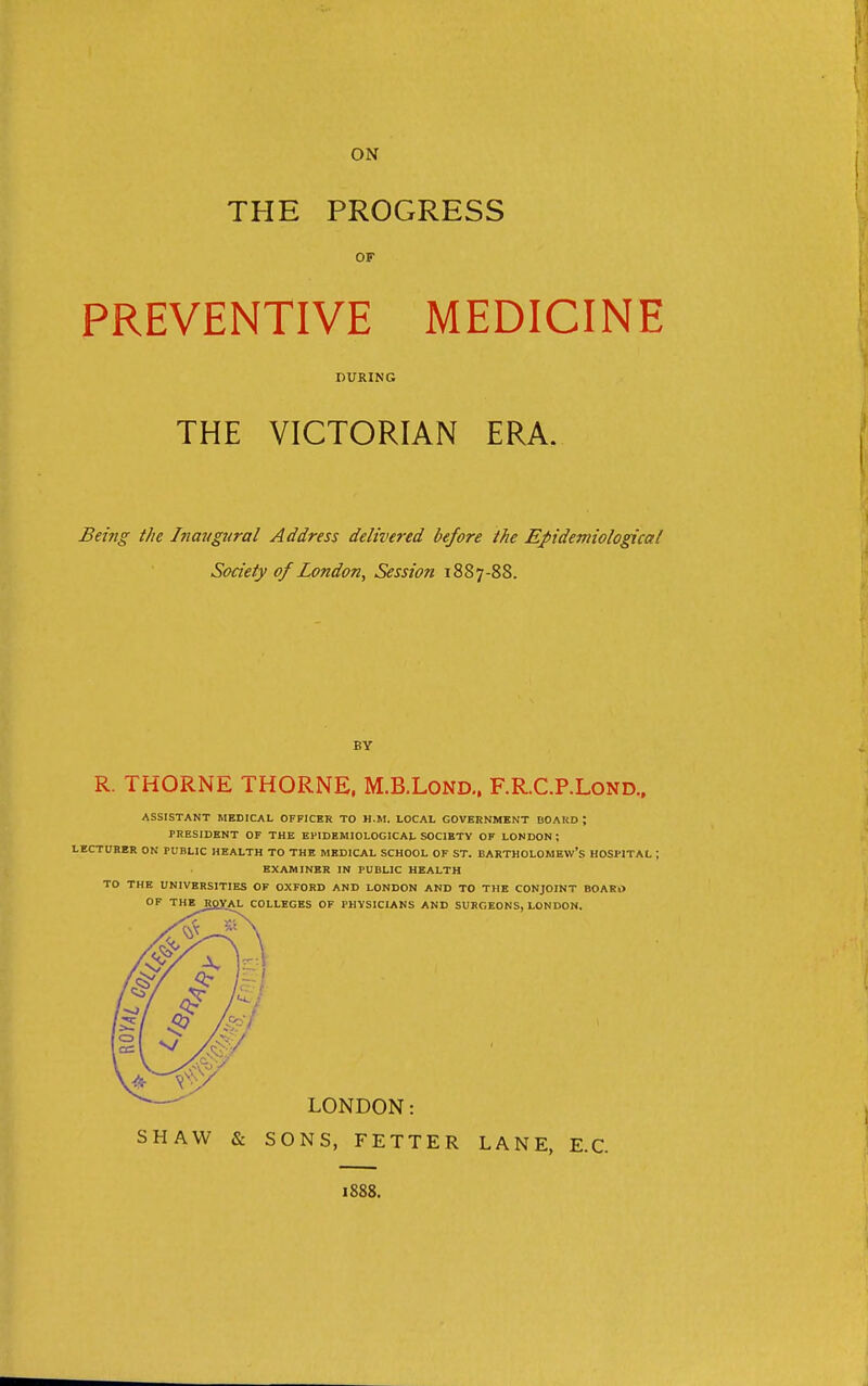 THE PROGRESS OF PREVENTIVE MEDICINE DURING THE VICTORIAN ERA. Being the Inavgjtral Address delivered before the Epidemiological Society of London, Session 1887-88. BY R. THORNE THORNE, M.B.LOND.. F.R.C.P.LOND., ASSISTANT MEDICAL OFFICER TO H.M. LOCAL GOVERNMENT BOARD ; PRESIDENT OF THE EPIDEMIOLOGICAL SOCIETY OF LONDON; LECTURER ON PUBLIC HEALTH TO THE MEDICAL SCHOOL OF ST. BARTHOLOMEW'S HOSPITAL ; EXAMINER IN PUBLIC HEALTH TO THE UNIVERSITIES OF OXFORD AND LONDON AND TO THE CONJOINT BOARO OF THERgVAL COLLEGES OF PHYSICIANS AND SURGEONS, LONDON. LONDON: SHAW & SONS, FETTER LANE, E.C. 1888.