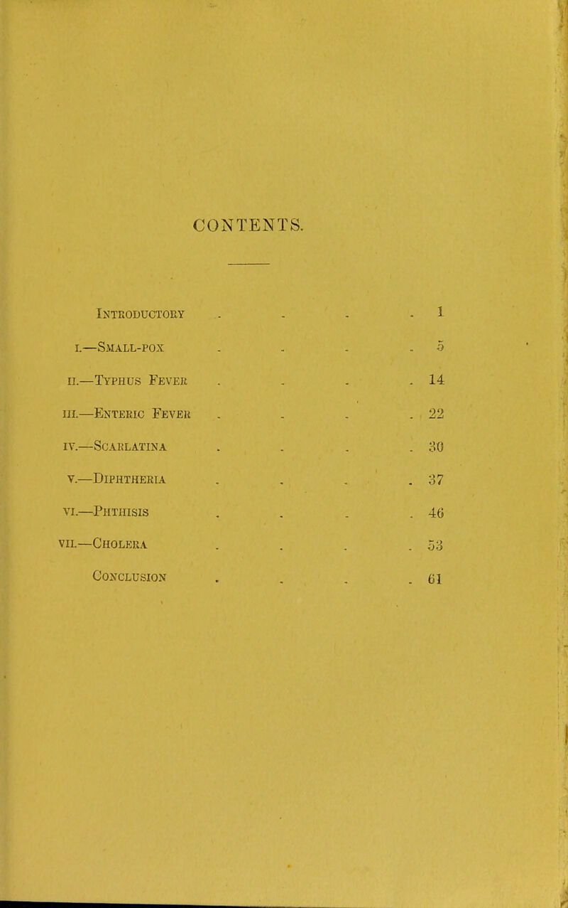 CONTENTS. Inteoductoey . - . . 1 r.—Small-pox . . . .5 II.—Typhus Fevek . . . .14 in.—Enteric Fever . . . .22 IV. —Scarlatina . . . .30 V. —Diphtheria . . . . 37 VI. —Phthisis , . . .46 viL—Cholera . . . .53 Conclusion . . . .61