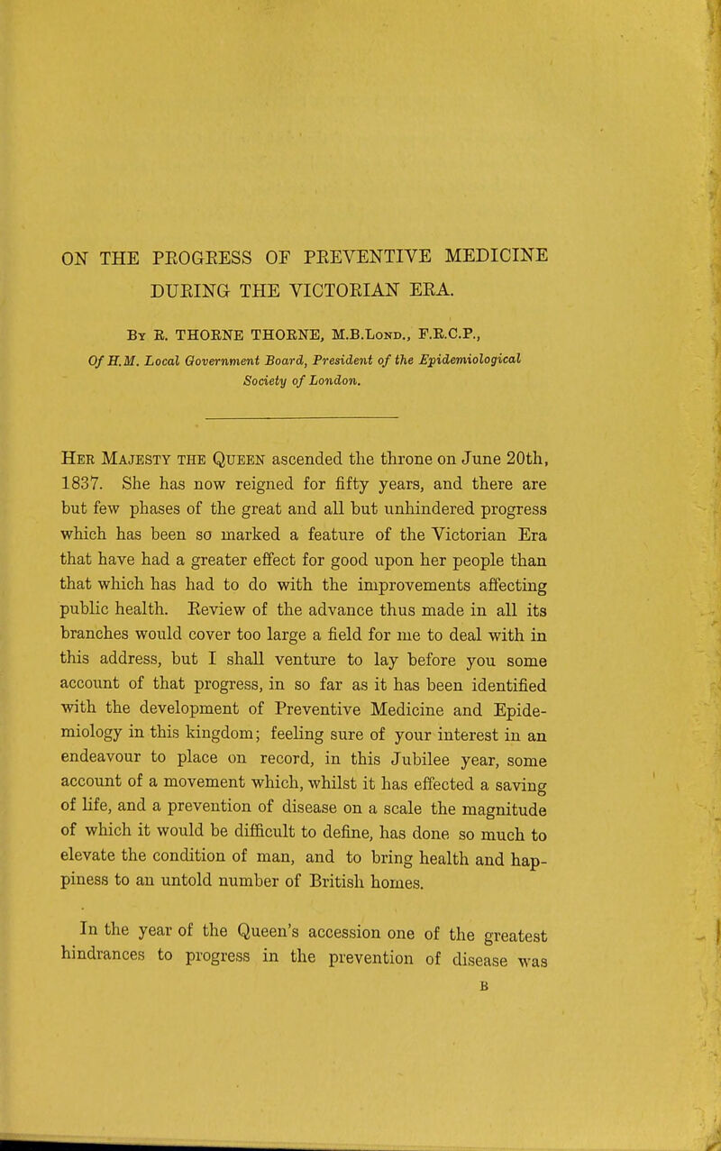ON THE PEOGKESS OF PEEVENTIVE MEDICINE DURING THE VICTOKIAN ERA. By E. THOENE THOENE, M.B.Lond., F.E.C.P., OfH.M. Local Government Board, President of the Epidemiological Society of London. Her Majesty the Queen ascended the throne on June 20th, 1837. She has now reigned for fifty years, and there are but few phases of the great and aU but unhindered progress which has been so marked a feature of the Victorian Era that have had a greater effect for good upon her people than that which has had to do with the improvements affecting public health. Review of the advance thus made in all its branches would cover too large a field for me to deal with in this address, but I shall venture to lay before you some account of that progress, in so far as it has been identified with the development of Preventive Medicine and Epide- miology in this kingdom; feeling sure of your interest in an endeavour to place on record, in this Jubilee year, some account of a movement which, whilst it has effected a saving of life, and a prevention of disease on a scale the magnitude of which it would be difi&cult to define, has done so much to elevate the condition of man, and to bring health and hap- piness to an untold number of British homes. In the year of the Queen's accession one of the greatest hindrances to progress in the prevention of disease was B