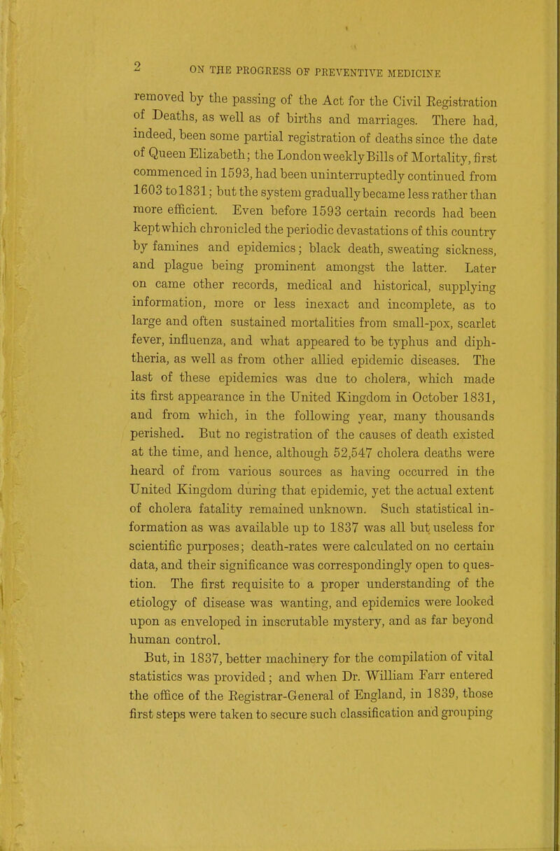 removed by the passing of the Act for the Civil Eegistration of Deaths, as well as of births and marriages. There had, indeed, been some partial registration of deaths since the date of Queen Elizabeth; the London weekly Bills of Mortality, first commenced in 1593, had been uninterruptedly continued from 1603 to 1831; but the system gradually became less rather than more efficient. Even before 1593 certain records had been kept which chronicled the periodic devastations of this country by famines and epidemics; black death, sweating sickness, and plague being prominent amongst the latter. Later on came other records, medical and historical, supplying information, more or less inexact and incomplete, as to large and often sustained mortalities from small-pox, scarlet fever, influenza, and what appeared to be typhus and diph- theria, as well as from other allied epidemic diseases. The last of these epidemics was due to cholera, which made its first appearance in the United Kingdom in October 1831, and fi'om which, in the following year, many thousands perished. But no registration of the causes of death existed at the time, and hence, although 52,547 cholera deaths were heard of from various sources as having occurred in the United Kingdom during that epidemic, yet the actual extent of cholera fatality remained unknown. Such statistical in- formation as was available up to 1837 was all but useless for scientific purposes; death-rates were calculated on no certain data, and their significance was correspondingly open to ques- tion. The first requisite to a proper understanding of the etiology of disease was wanting, and epidemics were looked upon as enveloped in inscrutable mystery, and as far beyond human control. But, in 1837, better machinery for the compilation of vital statistics was provided; and when Dr. William Farr entered the office of the Eegistrar-General of England, in ]839, those first steps were taken to secure such classification and grouping