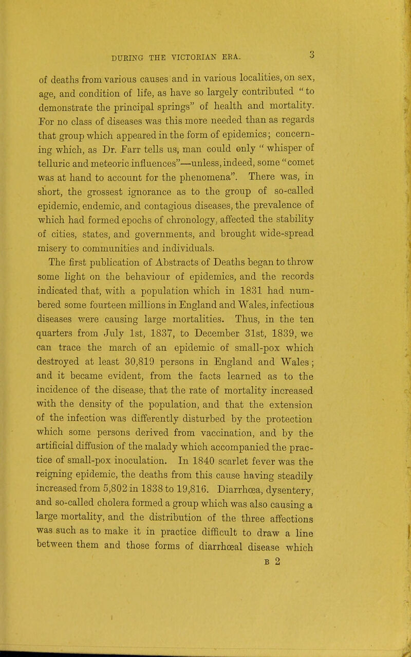of deaths from various causes and in various localities, on sex, age, and condition of life, as have so largely contributed  to demonstrate the principal springs of health and mortality. Por no class of diseases was this more needed than as regards that group which appeared in the form of epidemics; concern- ing which, as Dr. Farr tells us, man could only  whisper of telluric and meteoric influences—unless, indeed, some comet was at hand to account for the phenomena. There was, in short, the grossest ignorance as to the group of so-called epidemic, endemic, and contagious diseases, the prevalence of which had formed epochs of chronology, affected the stability of cities, states, and governments, and brought wide-spread misery to communities and individuals. The first publication of Abstracts of Deaths began to throw some light on the behaviour of epidemics, and the records indicated that, with a population which in 1831 had num- bered some fourteen millions in England and Wales, infectious diseases were causing large mortalities. Thus, in the ten quarters from July 1st, 1837, to December 31st, 1839, we can trace the march of an epidemic of small-pox which destroyed at least 30,819 persons in England and Wales; and it became evident, from the facts learned as to the incidence of the disease, that the rate of mortality increased with the density of the population, and that the extension of the infection was differently disturbed by the protection which some persons derived from vaccination, and by the artificial diffusion of the malady which accompanied the prac- tice of small-pox inoculation. In 1840 scarlet fever was the reigning epidemic, the deaths from this cause having steadily increased from 5,802 in 1838 to 19,816. Diarrhoea, dysentery, and so-called cholera formed a group which was also causing a large mortality, and the distribution of the three affections was such as to make it in practice diflScult to draw a line between them and those forms of diarrheal disease which B 2