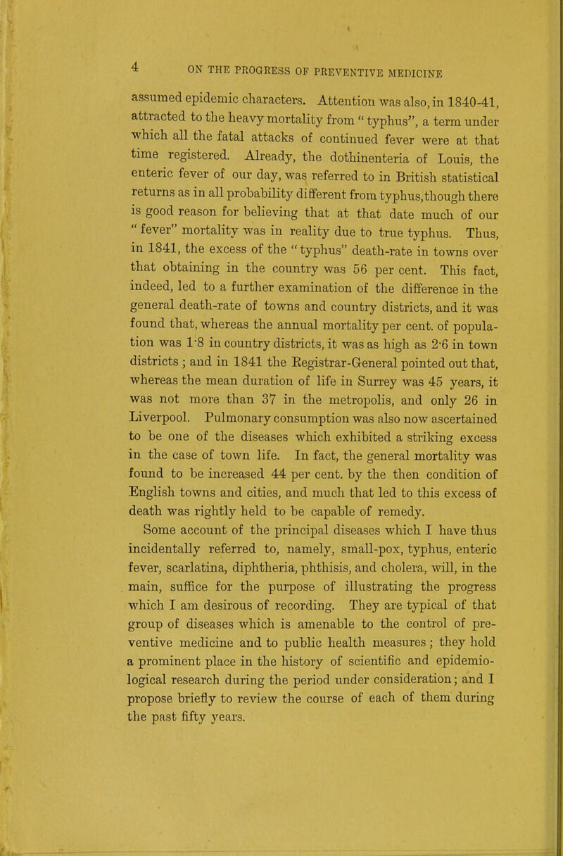 assumed epidemic characters. Attention was also, in 1840-41, attracted to the heavy mortality from  typhus, a term under which all the fatal attacks of continued fever were at that time registered. Already, the dothinenteria of Louis, the enteric fever of our day, was referred to in British statistical returns as in all probability different from typhus,though there is good reason for believing that at that date much of our  fever mortality was in reality due to true typhus. Thus, in 1841, the excess of the typhus death-rate in towns over that obtaining in the country was 56 per cent. This fact, indeed, led to a further examination of the difference in the general death-rate of towns and country districts, and it was found that, whereas the annual mortality per cent, of popula- tion was 1-8 in country districts, it was as high as 2-6 in town districts ; and in 1841 the Eegistrar-General pointed out that, whereas the mean duration of life in Surrey was 45 years, it was not more than 37 in the metropolis, and only 26 in Liverpool. Pulmonary consumption was also now ascertained to be one of the diseases which exhibited a striking excess in the case of town life. In fact, the general mortality was found to be increased 44 per cent, by the then condition of English towns and cities, and much that led to this excess of death was rightly held to be capable of remedy. Some account of the principal diseases which I have thus incidentally referred to, namely, small-pox, typhus, enteric fever, scarlatina, diphtheria, phthisis, and cholera, will, in the main, suffice for the purpose of illustrating the progress which I am desirous of recording. They are typical of that group of diseases which is amenable to the control of pre- ventive medicine and to public health measures; they hold a prominent place in the history of scientific and epidemio- logical research during the period under consideration; and I propose briefly to reAdew the course of each of them during the past fifty years.
