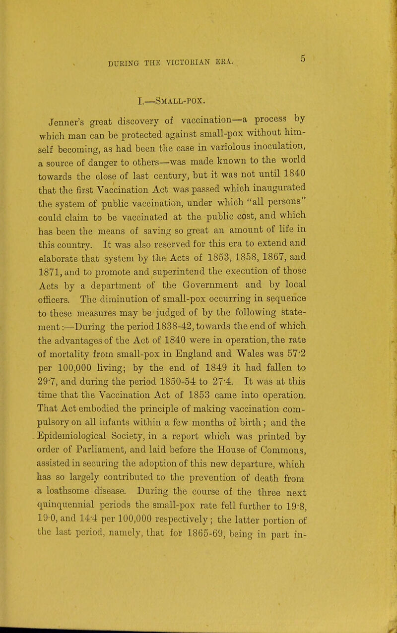 I.—Small-pox. Jenner's great discovery of vaccination—a process by which man can be protected against small-pox without him- self becoming, as had been the case in variolous inoculation, a source of danger to others—was made known to the world towards the close of last century, but it was not until 1840 that the first Vaccination Act was passed which inaugurated the system of public vaccination, under which all persons could claim to be vaccinated at the public cost, and which has been the means of saving so great an amount of life in this country. It was also reserved for this era to extend and elaborate that system by the Acts of 1853, 1858, 1867, and 1871, and to promote and superintend the execution of those Acts by a department of the G-overnment and by local officers. The diminution of small-pox occurring in sequence to these measures may be judged of by the following state- ment :—During the period 1838-42, towards the end of which the advantages of the Act of 1840 were in operation, the rate of mortality from small-pox in England and Wales was 57'2 per 100,000 Kving; by the end of 1849 it had fallen to 29-7, and during the period 1850-54 to 27'4. It was at this time that the Vaccination Act of 1853 came into operation. That Act embodied the principle of making vaccination com- pulsory on all infants within a few months of birth; and the Epidemiological Society, in a report which was printed by order of Parliament, and laid before the House of Commons, assisted in securing the adoption of this new departure, which has so largely contributed to the prevention of death from a loathsome disease. During the course of the three next quinquennial periods the small-pox rate fell further to 19-8, 10 0, and 144 per 100,000 respectively; the latter portion of the last period, namely, that foi: 1865-69, being in part in-