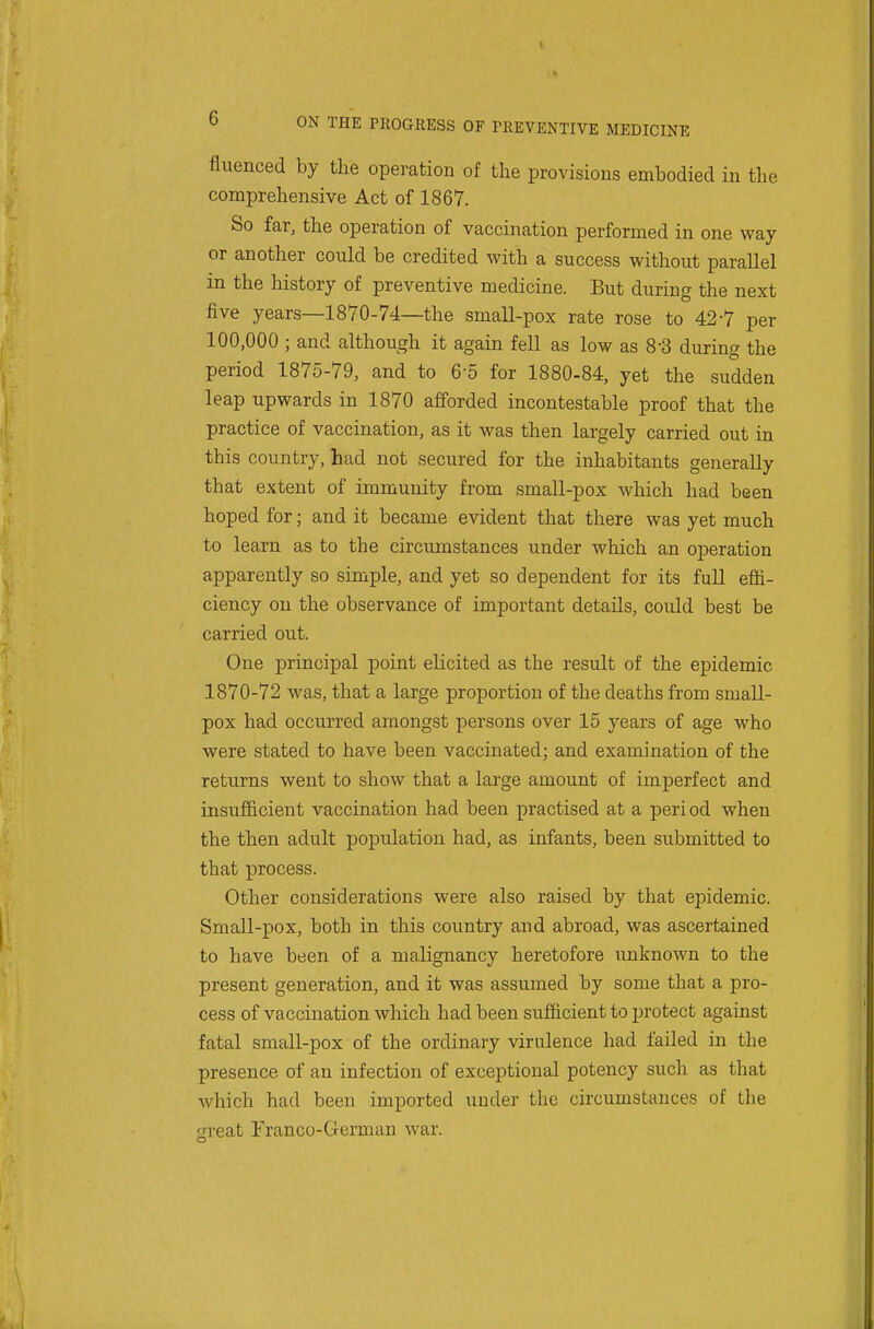 fluenced by the operation of the provisions embodied in the comprehensive Act of 1867. So far, the operation of vaccination performed in one way or another could be credited with a success without parallel in the history of preventive medicine. But during the next five years—1870-74—the small-pox rate rose to 42-7 per 100,000 ; and although it again fell as low as 8-3 during the period 1875-79, and to 6-5 for 1880-84, yet the sudden leap upwards in 1870 afforded incontestable proof that the practice of vaccination, as it was then largely carried out in this country, had not secured for the inhabitants generally that extent of immunity from small-pox which had been hoped for; and it became evident that there was yet much to learn as to the circumstances under which an operation apparently so simple, and yet so dependent for its full effi- ciency on the observance of important details, could best be carried out. One principal point elicited as the result of the epidemic 1870-72 was, that a large proportion of the deaths from small- pox had occurred amongst persons over 15 years of age who were stated to have been vaccinated; and examination of the returns went to show that a large amount of imperfect and insufficient vaccination had been practised at a peri od when the then adult population had, as infants, been submitted to that process. Other considerations were also raised by that epidemic. Small-pox, both in this country and abroad, was ascertained to have been of a malignancy heretofore unknown to the present generation, and it was assumed by some that a pro- cess of va ccination which had been sufficient to protect against fatal small-pox of the ordinary virulence had failed in the presence of an infection of exceptional potency such as that which had been imported under the circumstances of the great Franco-German war.