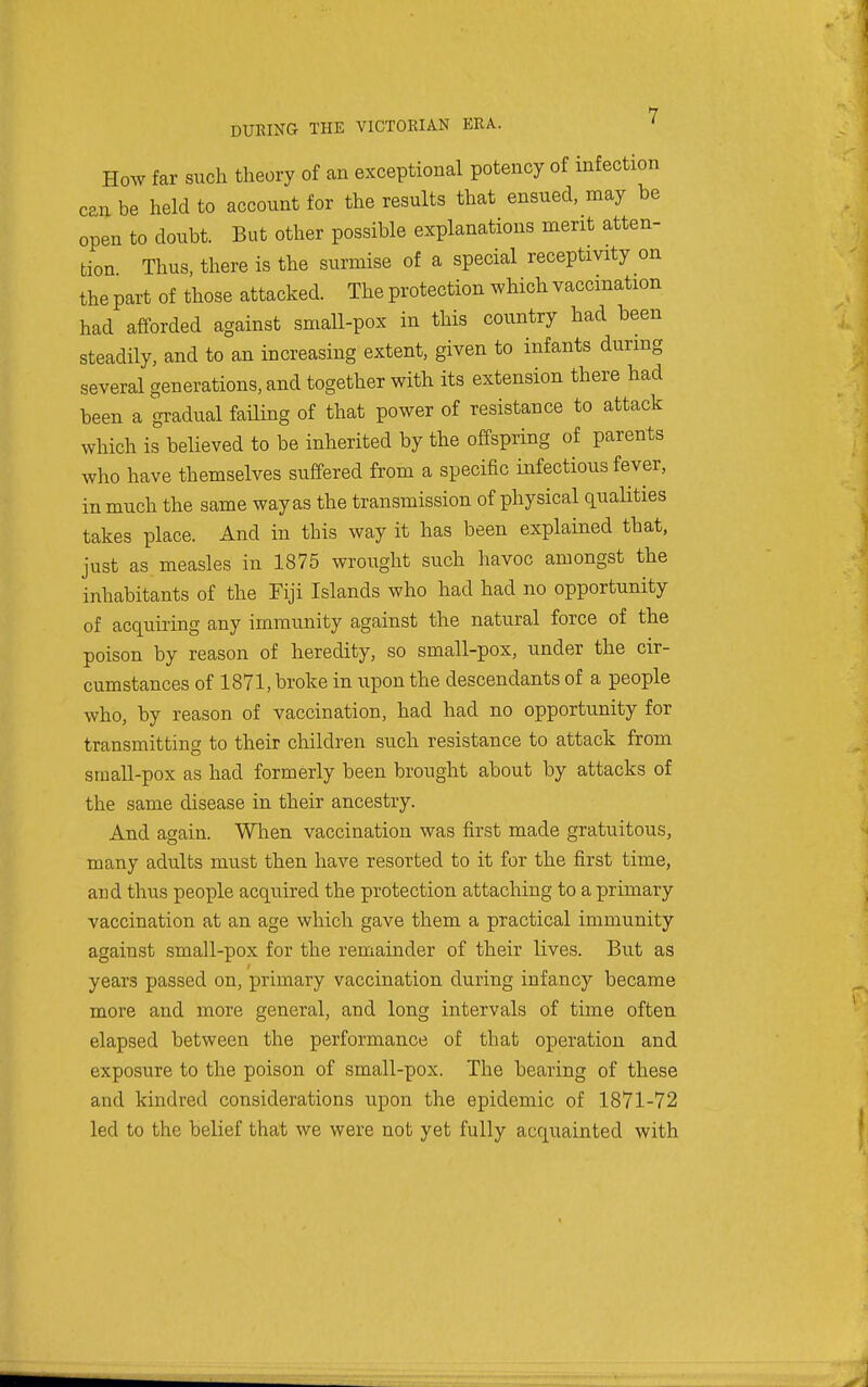 How far such theory of an exceptional potency of infection can be held to account for the results that ensued, may be open to doubt. But other possible explanations merit atten- tion Thus, there is the surmise of a special receptivity on the part of those attacked. The protection which vaccination had afforded against small-pox in this country had been steadily, and to an increasing extent, given to infants during several generations, and together with its extension there had been a gradual faUing of that power of resistance to attack which is believed to be inherited by the offspring of parents who have themselves suffered from a specific infectious fever, in much the same way as the transmission of physical qualities takes place. And in this way it has been explained that, just as measles in 1875 wrought such havoc amongst the inhabitants of the Fiji Islands who had had no opportunity of acquiring any immunity against the natural force of the poison by reason of heredity, so small-pox, under the cir- cumstances of 1871, broke in upon the descendants of a people who, by reason of vaccination, had had no opportunity for transmitting to their children such resistance to attack from small-pox as had formerly been brought about by attacks of the same disease in their ancestry. And again. Wlien vaccination was first made gratuitous, many adults must then have resorted to it for the first time, and thus people acquired the protection attaching to a primary vaccination at an age which gave them a practical immunity against small-pox for the remainder of their lives. But as years passed on, primary vaccination during infancy became more and more general, and long intervals of time often elapsed between the performance of that operation and exposure to the poison of small-pox. The bearing of these and kindred considerations upon the epidemic of 1871-72 led to the belief that we were not yet fully acquainted with