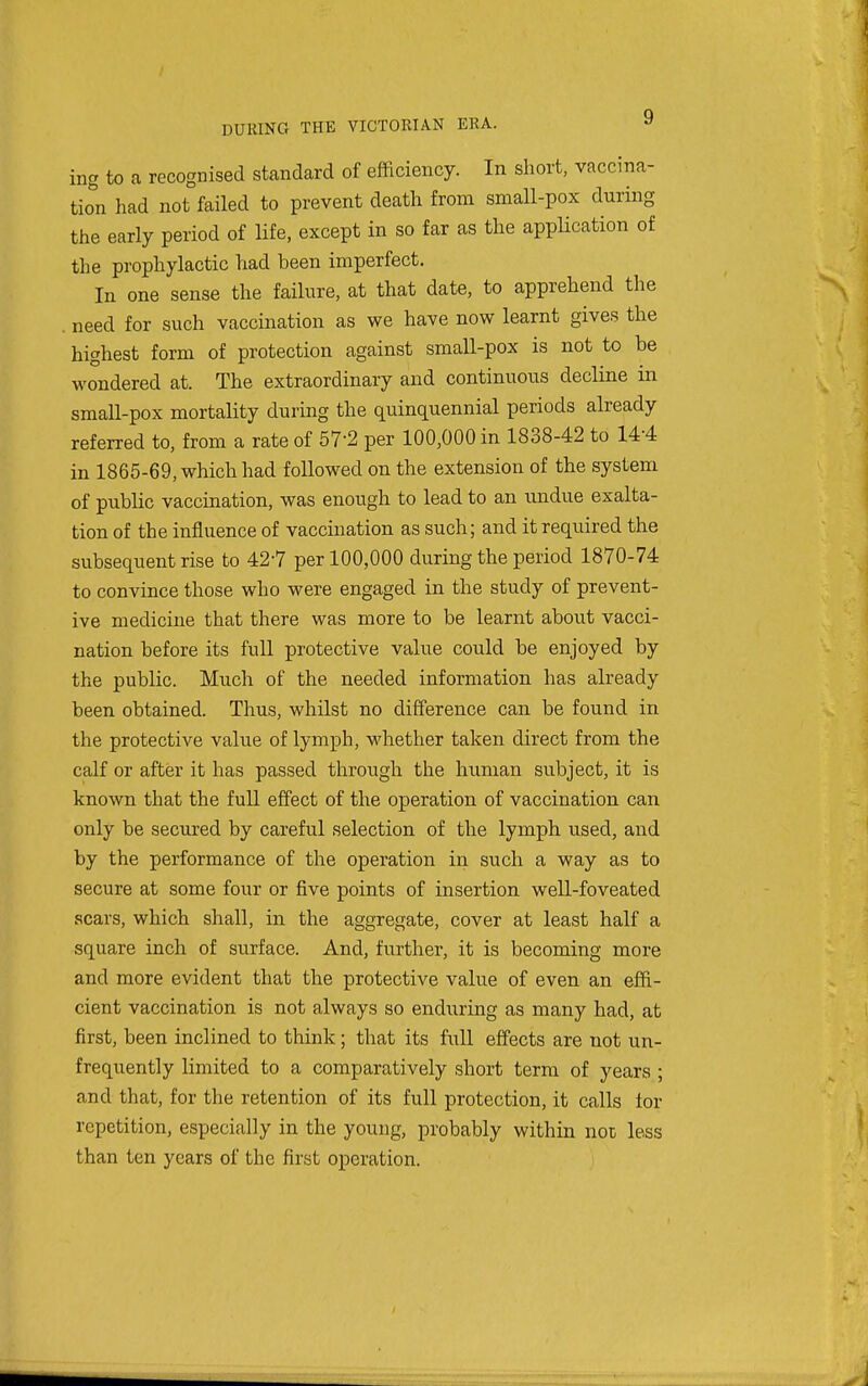 ing to a recognised standard of efficiency. In short, vaccina- tion had not failed to prevent death from small-pox during the early period of life, except in so far as the application of the prophylactic had been imperfect. In one sense the failure, at that date, to apprehend the . need for such vaccination as we have now learnt gives the highest form of protection against small-pox is not to be wondered at. The extraordinary and continuous decline in small-pox mortality during the quinquennial periods already referred to, from a rate of 57-2 per 100,000 in 1838-42 to 14-4 in 1865-69, which had followed on the extension of the system of public vaccination, was enough to lead to an undue exalta- tion of the influence of vaccination as such; and it required the subsequent rise to 42-7 per 100,000 during the period 1870-74 to convince those who were engaged in the study of prevent- ive medicine that there was more to be learnt about vacci- nation before its full protective value could be enjoyed by the public. Much of the needed information has already been obtained. Thus, whilst no difference can be found in the protective value of lymph, whether taken direct from the calf or after it has passed through the human subject, it is known that the full effect of the operation of vaccination can only be secured by careful selection of the lymph used, and by the performance of the operation iia such a way as to secure at some four or five points of insertion well-foveated scars, which shall, in the aggregate, cover at least half a square inch of surface. And, further, it is becoming more and more evident that the protective value of even an effi- cient vaccination is not always so enduring as many had, at first, been inclined to think; that its full effects are not un- frequently limited to a comparatively short term of years ; and that, for the retention of its full protection, it calls lor repetition, especially in the young, probably within noc less than ten years of the first operation.